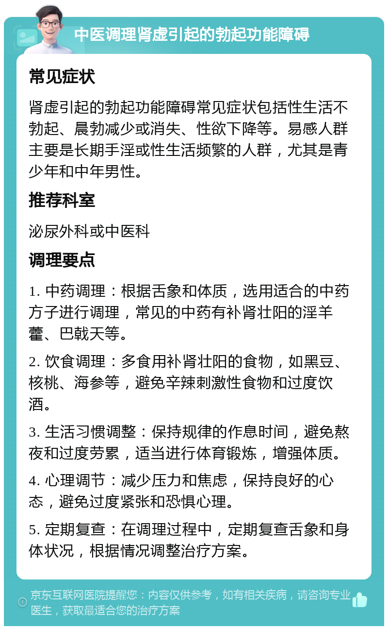 中医调理肾虚引起的勃起功能障碍 常见症状 肾虚引起的勃起功能障碍常见症状包括性生活不勃起、晨勃减少或消失、性欲下降等。易感人群主要是长期手淫或性生活频繁的人群，尤其是青少年和中年男性。 推荐科室 泌尿外科或中医科 调理要点 1. 中药调理：根据舌象和体质，选用适合的中药方子进行调理，常见的中药有补肾壮阳的淫羊藿、巴戟天等。 2. 饮食调理：多食用补肾壮阳的食物，如黑豆、核桃、海参等，避免辛辣刺激性食物和过度饮酒。 3. 生活习惯调整：保持规律的作息时间，避免熬夜和过度劳累，适当进行体育锻炼，增强体质。 4. 心理调节：减少压力和焦虑，保持良好的心态，避免过度紧张和恐惧心理。 5. 定期复查：在调理过程中，定期复查舌象和身体状况，根据情况调整治疗方案。