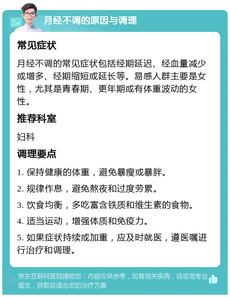 月经不调的原因与调理 常见症状 月经不调的常见症状包括经期延迟、经血量减少或增多、经期缩短或延长等。易感人群主要是女性，尤其是青春期、更年期或有体重波动的女性。 推荐科室 妇科 调理要点 1. 保持健康的体重，避免暴瘦或暴胖。 2. 规律作息，避免熬夜和过度劳累。 3. 饮食均衡，多吃富含铁质和维生素的食物。 4. 适当运动，增强体质和免疫力。 5. 如果症状持续或加重，应及时就医，遵医嘱进行治疗和调理。