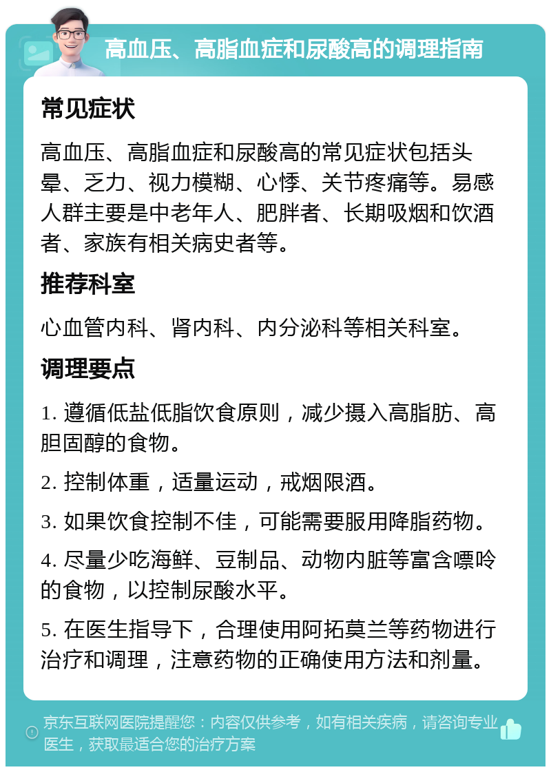 高血压、高脂血症和尿酸高的调理指南 常见症状 高血压、高脂血症和尿酸高的常见症状包括头晕、乏力、视力模糊、心悸、关节疼痛等。易感人群主要是中老年人、肥胖者、长期吸烟和饮酒者、家族有相关病史者等。 推荐科室 心血管内科、肾内科、内分泌科等相关科室。 调理要点 1. 遵循低盐低脂饮食原则，减少摄入高脂肪、高胆固醇的食物。 2. 控制体重，适量运动，戒烟限酒。 3. 如果饮食控制不佳，可能需要服用降脂药物。 4. 尽量少吃海鲜、豆制品、动物内脏等富含嘌呤的食物，以控制尿酸水平。 5. 在医生指导下，合理使用阿拓莫兰等药物进行治疗和调理，注意药物的正确使用方法和剂量。