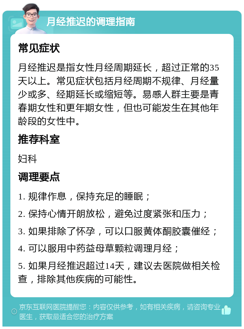 月经推迟的调理指南 常见症状 月经推迟是指女性月经周期延长，超过正常的35天以上。常见症状包括月经周期不规律、月经量少或多、经期延长或缩短等。易感人群主要是青春期女性和更年期女性，但也可能发生在其他年龄段的女性中。 推荐科室 妇科 调理要点 1. 规律作息，保持充足的睡眠； 2. 保持心情开朗放松，避免过度紧张和压力； 3. 如果排除了怀孕，可以口服黄体酮胶囊催经； 4. 可以服用中药益母草颗粒调理月经； 5. 如果月经推迟超过14天，建议去医院做相关检查，排除其他疾病的可能性。