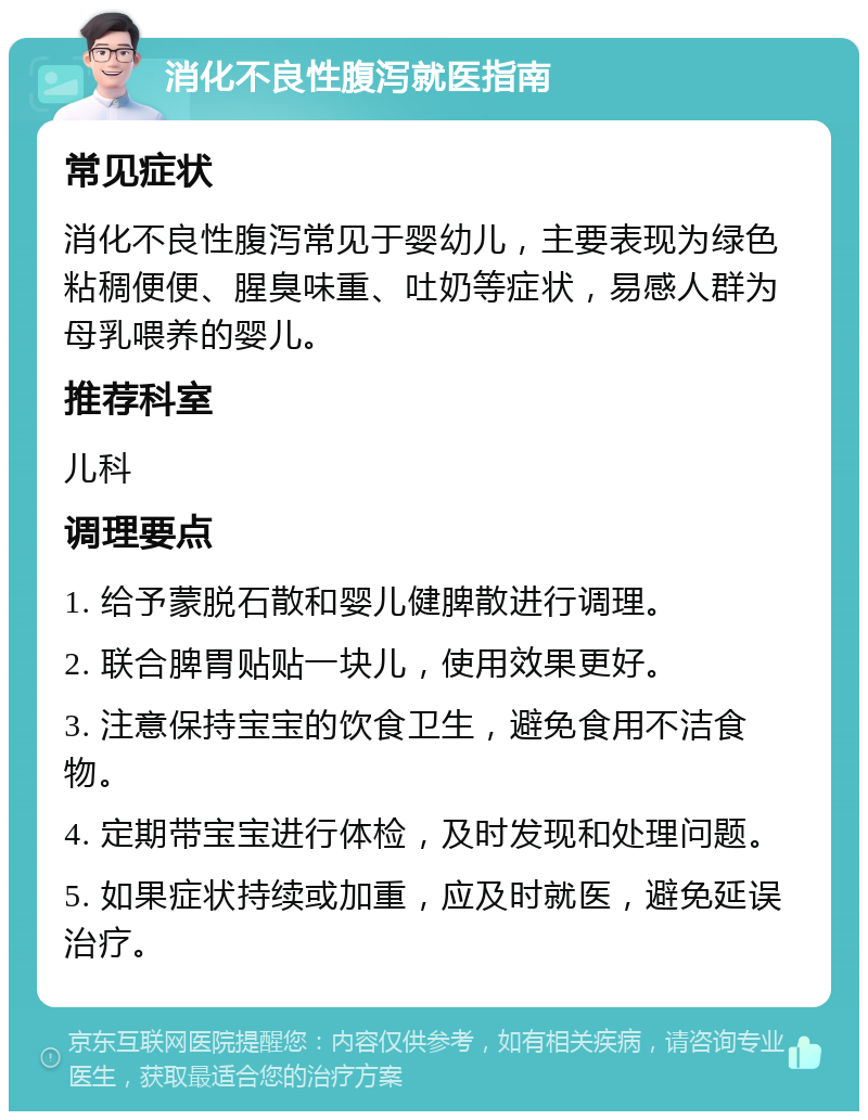 消化不良性腹泻就医指南 常见症状 消化不良性腹泻常见于婴幼儿，主要表现为绿色粘稠便便、腥臭味重、吐奶等症状，易感人群为母乳喂养的婴儿。 推荐科室 儿科 调理要点 1. 给予蒙脱石散和婴儿健脾散进行调理。 2. 联合脾胃贴贴一块儿，使用效果更好。 3. 注意保持宝宝的饮食卫生，避免食用不洁食物。 4. 定期带宝宝进行体检，及时发现和处理问题。 5. 如果症状持续或加重，应及时就医，避免延误治疗。