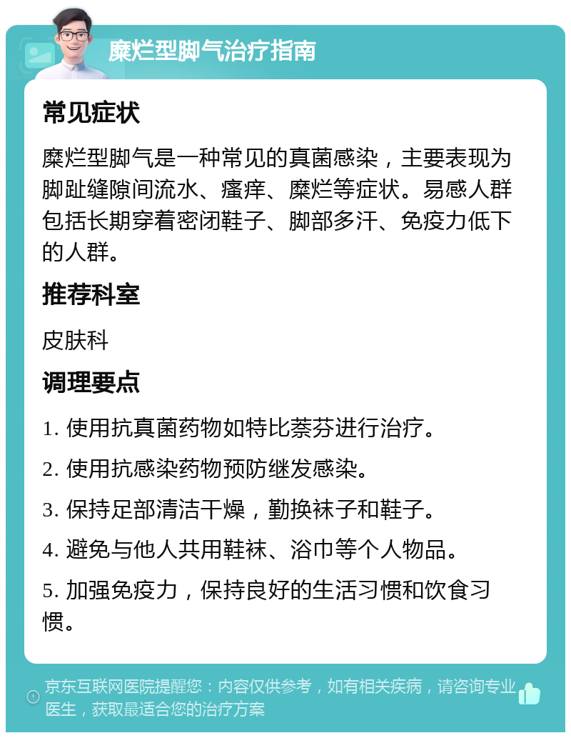 糜烂型脚气治疗指南 常见症状 糜烂型脚气是一种常见的真菌感染，主要表现为脚趾缝隙间流水、瘙痒、糜烂等症状。易感人群包括长期穿着密闭鞋子、脚部多汗、免疫力低下的人群。 推荐科室 皮肤科 调理要点 1. 使用抗真菌药物如特比萘芬进行治疗。 2. 使用抗感染药物预防继发感染。 3. 保持足部清洁干燥，勤换袜子和鞋子。 4. 避免与他人共用鞋袜、浴巾等个人物品。 5. 加强免疫力，保持良好的生活习惯和饮食习惯。