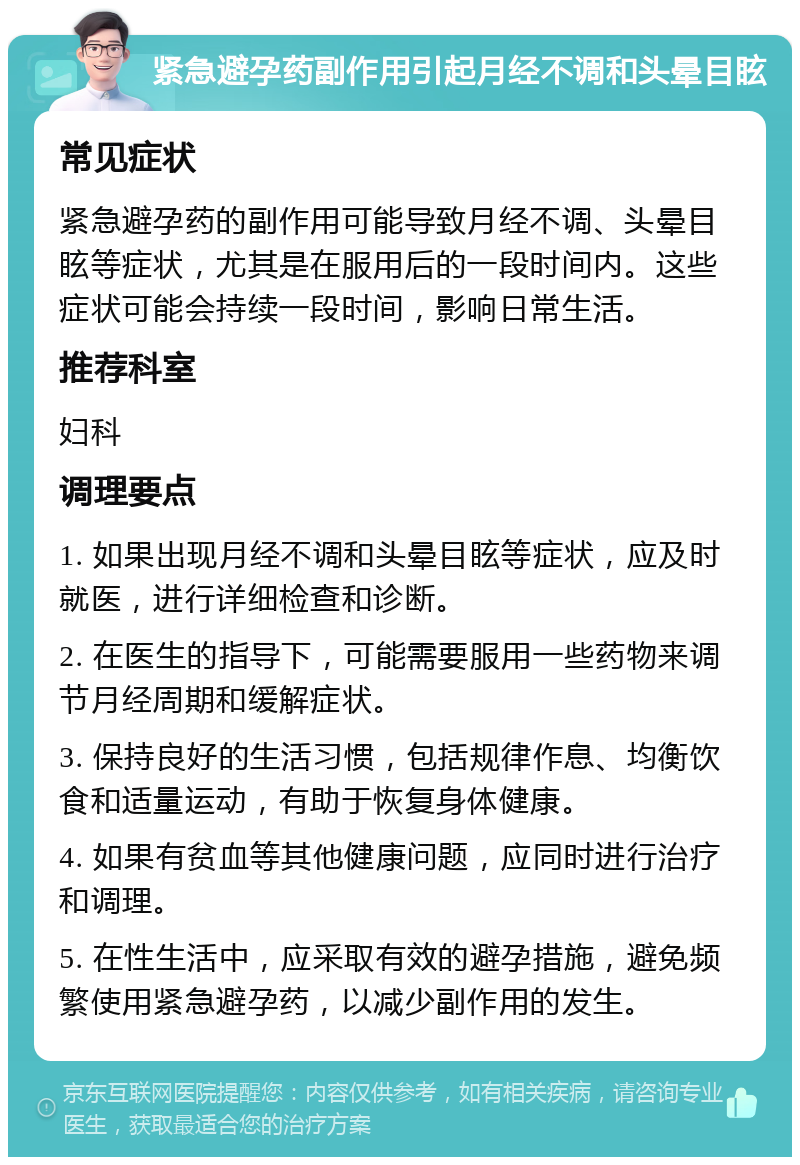 紧急避孕药副作用引起月经不调和头晕目眩 常见症状 紧急避孕药的副作用可能导致月经不调、头晕目眩等症状，尤其是在服用后的一段时间内。这些症状可能会持续一段时间，影响日常生活。 推荐科室 妇科 调理要点 1. 如果出现月经不调和头晕目眩等症状，应及时就医，进行详细检查和诊断。 2. 在医生的指导下，可能需要服用一些药物来调节月经周期和缓解症状。 3. 保持良好的生活习惯，包括规律作息、均衡饮食和适量运动，有助于恢复身体健康。 4. 如果有贫血等其他健康问题，应同时进行治疗和调理。 5. 在性生活中，应采取有效的避孕措施，避免频繁使用紧急避孕药，以减少副作用的发生。