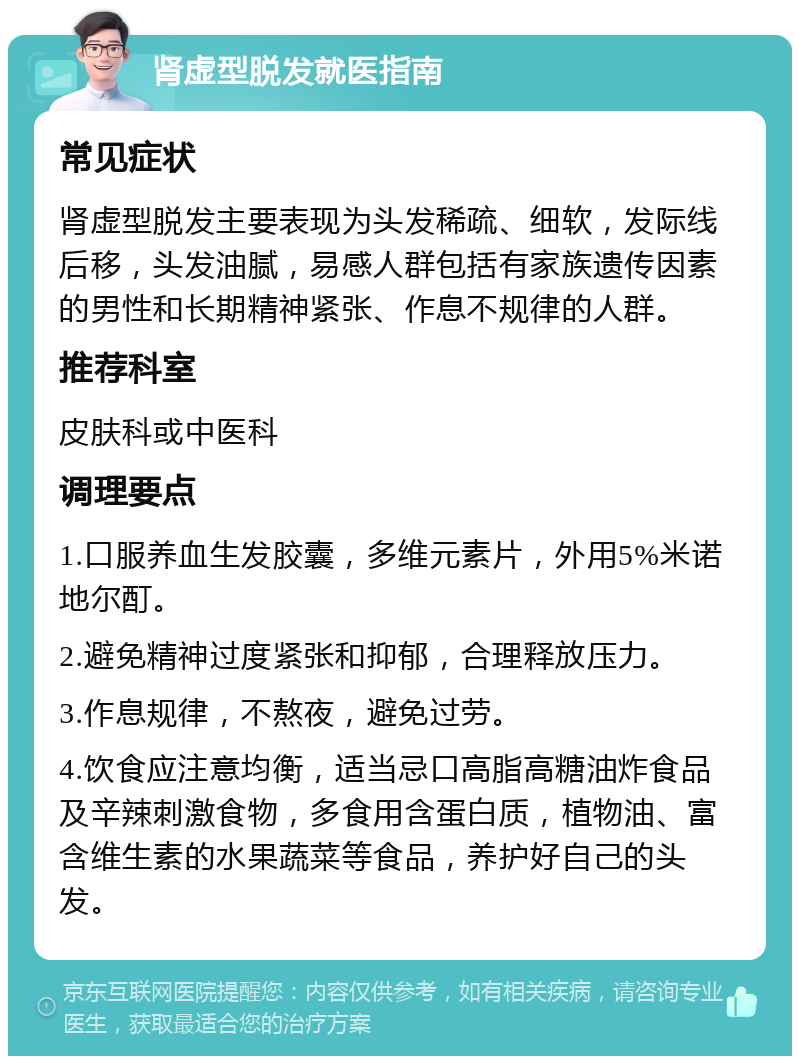 肾虚型脱发就医指南 常见症状 肾虚型脱发主要表现为头发稀疏、细软，发际线后移，头发油腻，易感人群包括有家族遗传因素的男性和长期精神紧张、作息不规律的人群。 推荐科室 皮肤科或中医科 调理要点 1.口服养血生发胶囊，多维元素片，外用5%米诺地尔酊。 2.避免精神过度紧张和抑郁，合理释放压力。 3.作息规律，不熬夜，避免过劳。 4.饮食应注意均衡，适当忌口高脂高糖油炸食品及辛辣刺激食物，多食用含蛋白质，植物油、富含维生素的水果蔬菜等食品，养护好自己的头发。