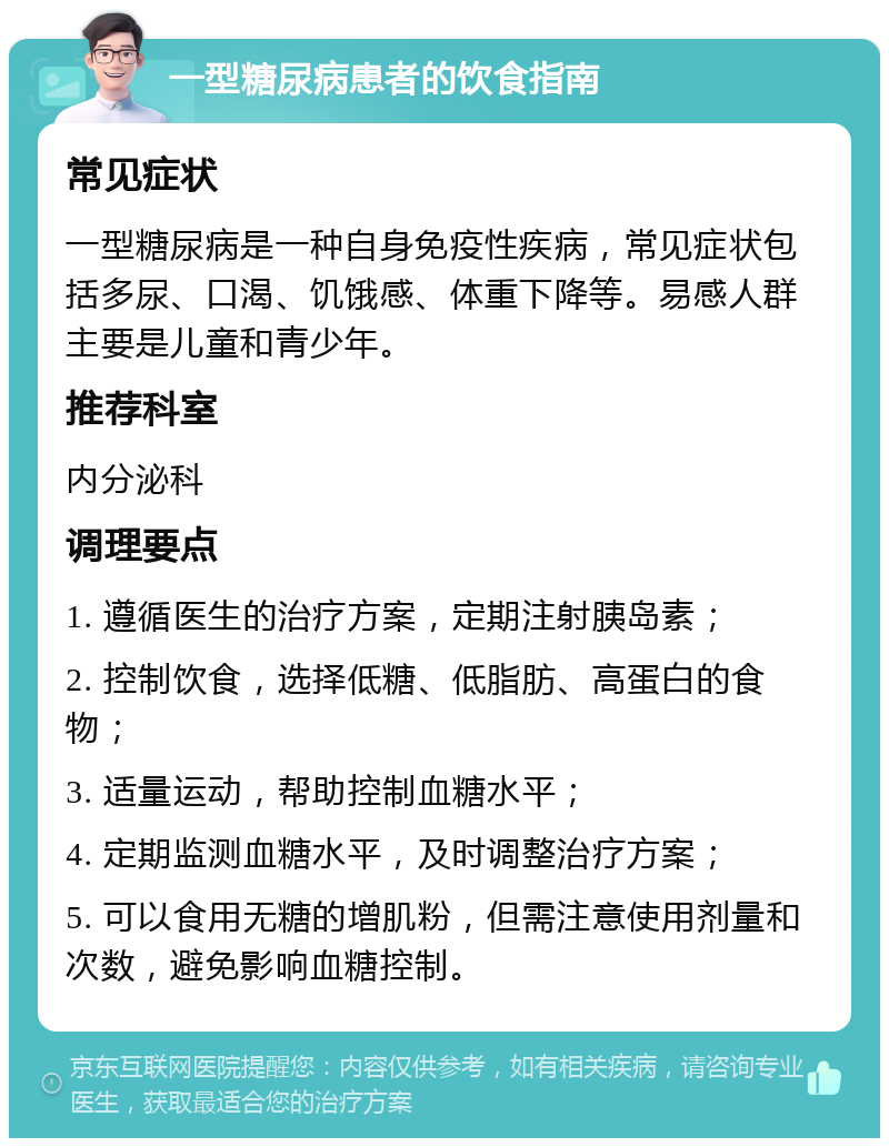 一型糖尿病患者的饮食指南 常见症状 一型糖尿病是一种自身免疫性疾病，常见症状包括多尿、口渴、饥饿感、体重下降等。易感人群主要是儿童和青少年。 推荐科室 内分泌科 调理要点 1. 遵循医生的治疗方案，定期注射胰岛素； 2. 控制饮食，选择低糖、低脂肪、高蛋白的食物； 3. 适量运动，帮助控制血糖水平； 4. 定期监测血糖水平，及时调整治疗方案； 5. 可以食用无糖的增肌粉，但需注意使用剂量和次数，避免影响血糖控制。