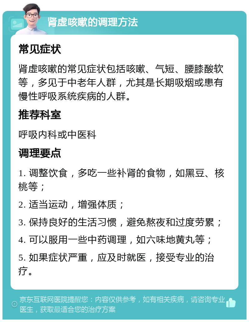 肾虚咳嗽的调理方法 常见症状 肾虚咳嗽的常见症状包括咳嗽、气短、腰膝酸软等，多见于中老年人群，尤其是长期吸烟或患有慢性呼吸系统疾病的人群。 推荐科室 呼吸内科或中医科 调理要点 1. 调整饮食，多吃一些补肾的食物，如黑豆、核桃等； 2. 适当运动，增强体质； 3. 保持良好的生活习惯，避免熬夜和过度劳累； 4. 可以服用一些中药调理，如六味地黄丸等； 5. 如果症状严重，应及时就医，接受专业的治疗。