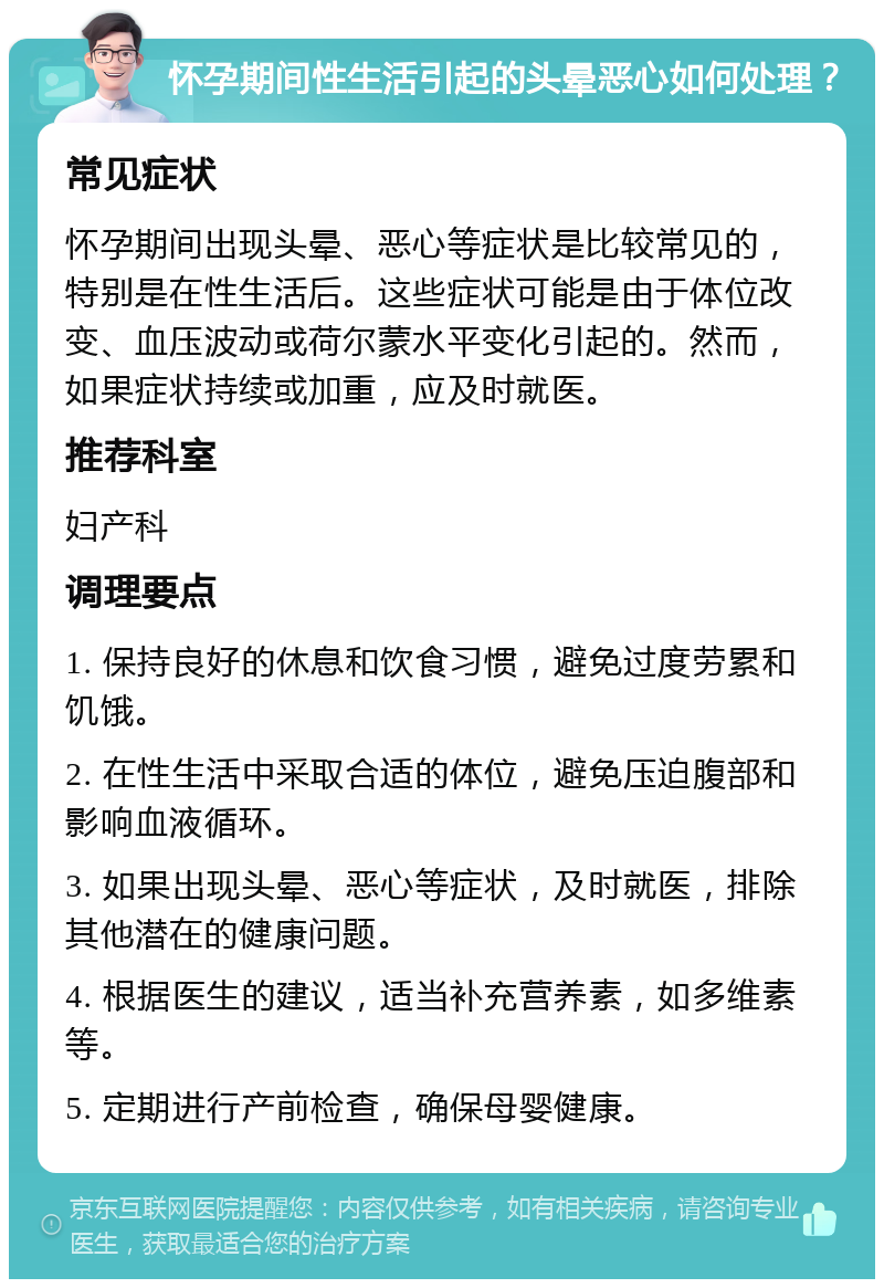 怀孕期间性生活引起的头晕恶心如何处理？ 常见症状 怀孕期间出现头晕、恶心等症状是比较常见的，特别是在性生活后。这些症状可能是由于体位改变、血压波动或荷尔蒙水平变化引起的。然而，如果症状持续或加重，应及时就医。 推荐科室 妇产科 调理要点 1. 保持良好的休息和饮食习惯，避免过度劳累和饥饿。 2. 在性生活中采取合适的体位，避免压迫腹部和影响血液循环。 3. 如果出现头晕、恶心等症状，及时就医，排除其他潜在的健康问题。 4. 根据医生的建议，适当补充营养素，如多维素等。 5. 定期进行产前检查，确保母婴健康。