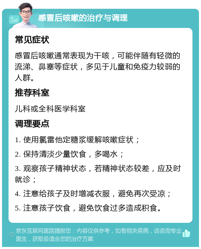 感冒后咳嗽的治疗与调理 常见症状 感冒后咳嗽通常表现为干咳，可能伴随有轻微的流涕、鼻塞等症状，多见于儿童和免疫力较弱的人群。 推荐科室 儿科或全科医学科室 调理要点 1. 使用氯雷他定糖浆缓解咳嗽症状； 2. 保持清淡少量饮食，多喝水； 3. 观察孩子精神状态，若精神状态较差，应及时就诊； 4. 注意给孩子及时增减衣服，避免再次受凉； 5. 注意孩子饮食，避免饮食过多造成积食。