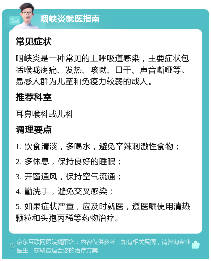 咽峡炎就医指南 常见症状 咽峡炎是一种常见的上呼吸道感染，主要症状包括喉咙疼痛、发热、咳嗽、口干、声音嘶哑等。易感人群为儿童和免疫力较弱的成人。 推荐科室 耳鼻喉科或儿科 调理要点 1. 饮食清淡，多喝水，避免辛辣刺激性食物； 2. 多休息，保持良好的睡眠； 3. 开窗通风，保持空气流通； 4. 勤洗手，避免交叉感染； 5. 如果症状严重，应及时就医，遵医嘱使用清热颗粒和头孢丙稀等药物治疗。