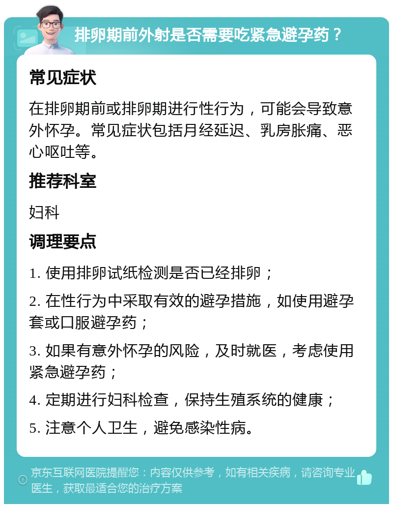 排卵期前外射是否需要吃紧急避孕药？ 常见症状 在排卵期前或排卵期进行性行为，可能会导致意外怀孕。常见症状包括月经延迟、乳房胀痛、恶心呕吐等。 推荐科室 妇科 调理要点 1. 使用排卵试纸检测是否已经排卵； 2. 在性行为中采取有效的避孕措施，如使用避孕套或口服避孕药； 3. 如果有意外怀孕的风险，及时就医，考虑使用紧急避孕药； 4. 定期进行妇科检查，保持生殖系统的健康； 5. 注意个人卫生，避免感染性病。