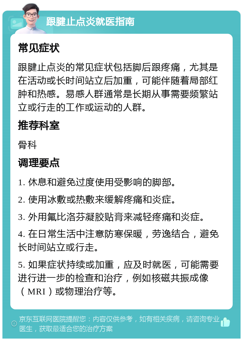 跟腱止点炎就医指南 常见症状 跟腱止点炎的常见症状包括脚后跟疼痛，尤其是在活动或长时间站立后加重，可能伴随着局部红肿和热感。易感人群通常是长期从事需要频繁站立或行走的工作或运动的人群。 推荐科室 骨科 调理要点 1. 休息和避免过度使用受影响的脚部。 2. 使用冰敷或热敷来缓解疼痛和炎症。 3. 外用氟比洛芬凝胶贴膏来减轻疼痛和炎症。 4. 在日常生活中注意防寒保暖，劳逸结合，避免长时间站立或行走。 5. 如果症状持续或加重，应及时就医，可能需要进行进一步的检查和治疗，例如核磁共振成像（MRI）或物理治疗等。