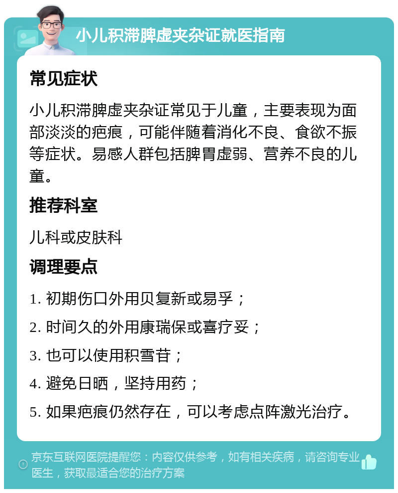 小儿积滞脾虚夹杂证就医指南 常见症状 小儿积滞脾虚夹杂证常见于儿童，主要表现为面部淡淡的疤痕，可能伴随着消化不良、食欲不振等症状。易感人群包括脾胃虚弱、营养不良的儿童。 推荐科室 儿科或皮肤科 调理要点 1. 初期伤口外用贝复新或易孚； 2. 时间久的外用康瑞保或喜疗妥； 3. 也可以使用积雪苷； 4. 避免日晒，坚持用药； 5. 如果疤痕仍然存在，可以考虑点阵激光治疗。