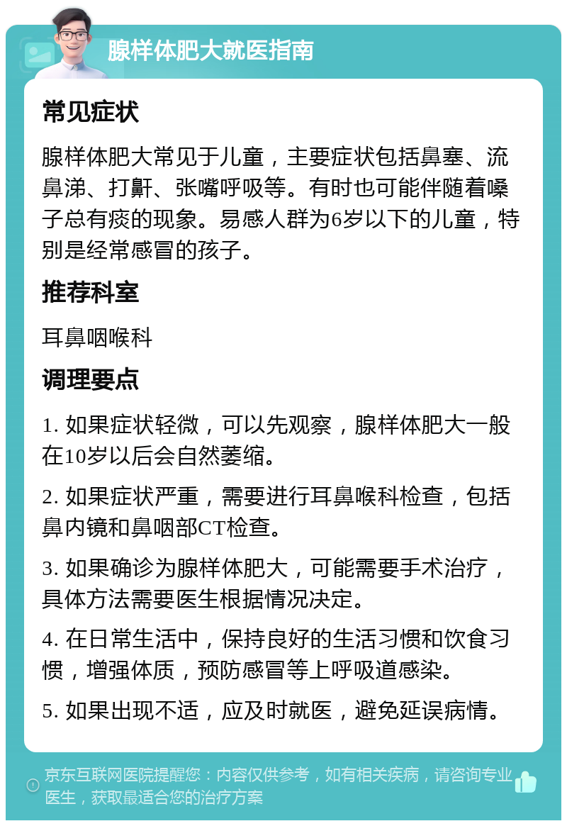 腺样体肥大就医指南 常见症状 腺样体肥大常见于儿童，主要症状包括鼻塞、流鼻涕、打鼾、张嘴呼吸等。有时也可能伴随着嗓子总有痰的现象。易感人群为6岁以下的儿童，特别是经常感冒的孩子。 推荐科室 耳鼻咽喉科 调理要点 1. 如果症状轻微，可以先观察，腺样体肥大一般在10岁以后会自然萎缩。 2. 如果症状严重，需要进行耳鼻喉科检查，包括鼻内镜和鼻咽部CT检查。 3. 如果确诊为腺样体肥大，可能需要手术治疗，具体方法需要医生根据情况决定。 4. 在日常生活中，保持良好的生活习惯和饮食习惯，增强体质，预防感冒等上呼吸道感染。 5. 如果出现不适，应及时就医，避免延误病情。