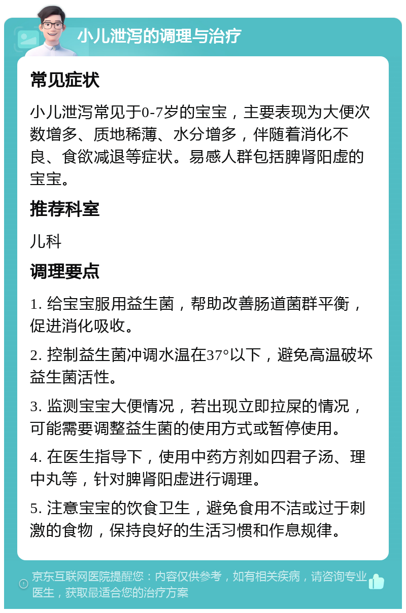 小儿泄泻的调理与治疗 常见症状 小儿泄泻常见于0-7岁的宝宝，主要表现为大便次数增多、质地稀薄、水分增多，伴随着消化不良、食欲减退等症状。易感人群包括脾肾阳虚的宝宝。 推荐科室 儿科 调理要点 1. 给宝宝服用益生菌，帮助改善肠道菌群平衡，促进消化吸收。 2. 控制益生菌冲调水温在37°以下，避免高温破坏益生菌活性。 3. 监测宝宝大便情况，若出现立即拉屎的情况，可能需要调整益生菌的使用方式或暂停使用。 4. 在医生指导下，使用中药方剂如四君子汤、理中丸等，针对脾肾阳虚进行调理。 5. 注意宝宝的饮食卫生，避免食用不洁或过于刺激的食物，保持良好的生活习惯和作息规律。