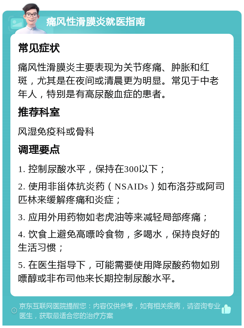 痛风性滑膜炎就医指南 常见症状 痛风性滑膜炎主要表现为关节疼痛、肿胀和红斑，尤其是在夜间或清晨更为明显。常见于中老年人，特别是有高尿酸血症的患者。 推荐科室 风湿免疫科或骨科 调理要点 1. 控制尿酸水平，保持在300以下； 2. 使用非甾体抗炎药（NSAIDs）如布洛芬或阿司匹林来缓解疼痛和炎症； 3. 应用外用药物如老虎油等来减轻局部疼痛； 4. 饮食上避免高嘌呤食物，多喝水，保持良好的生活习惯； 5. 在医生指导下，可能需要使用降尿酸药物如别嘌醇或非布司他来长期控制尿酸水平。