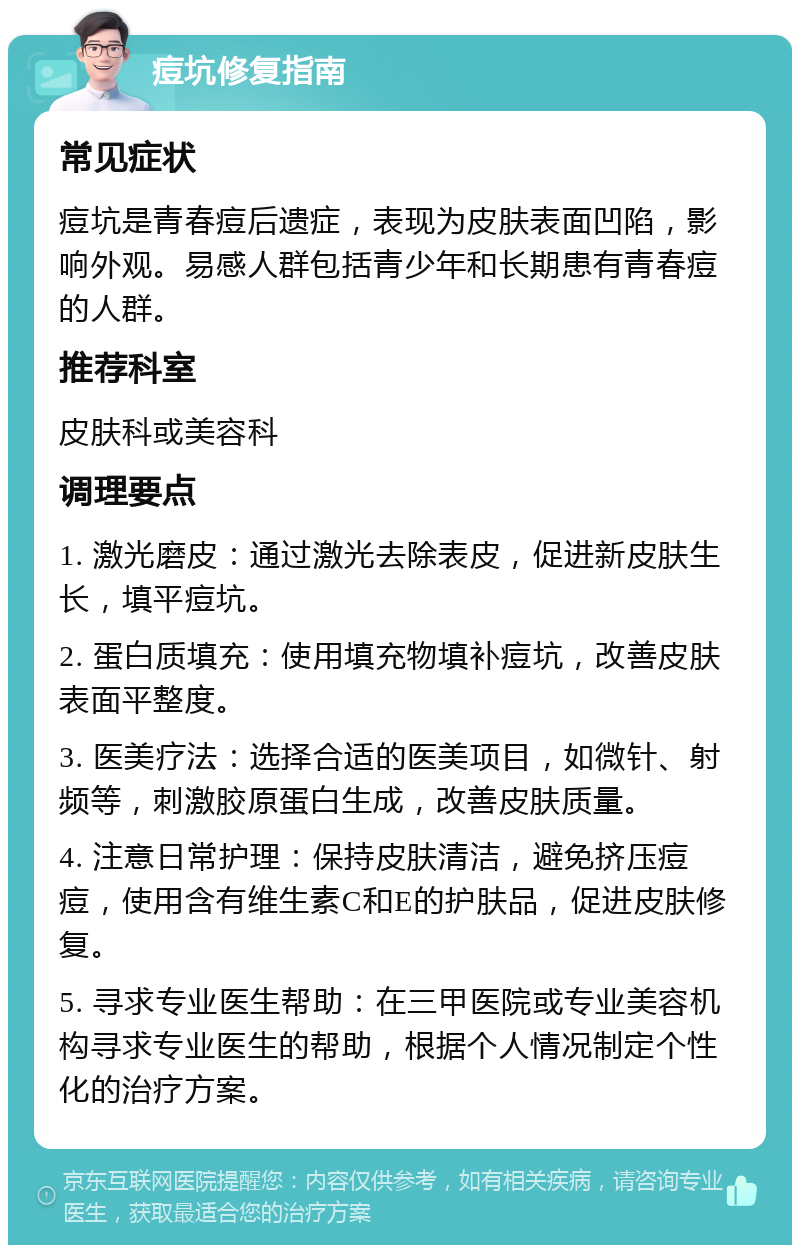 痘坑修复指南 常见症状 痘坑是青春痘后遗症，表现为皮肤表面凹陷，影响外观。易感人群包括青少年和长期患有青春痘的人群。 推荐科室 皮肤科或美容科 调理要点 1. 激光磨皮：通过激光去除表皮，促进新皮肤生长，填平痘坑。 2. 蛋白质填充：使用填充物填补痘坑，改善皮肤表面平整度。 3. 医美疗法：选择合适的医美项目，如微针、射频等，刺激胶原蛋白生成，改善皮肤质量。 4. 注意日常护理：保持皮肤清洁，避免挤压痘痘，使用含有维生素C和E的护肤品，促进皮肤修复。 5. 寻求专业医生帮助：在三甲医院或专业美容机构寻求专业医生的帮助，根据个人情况制定个性化的治疗方案。