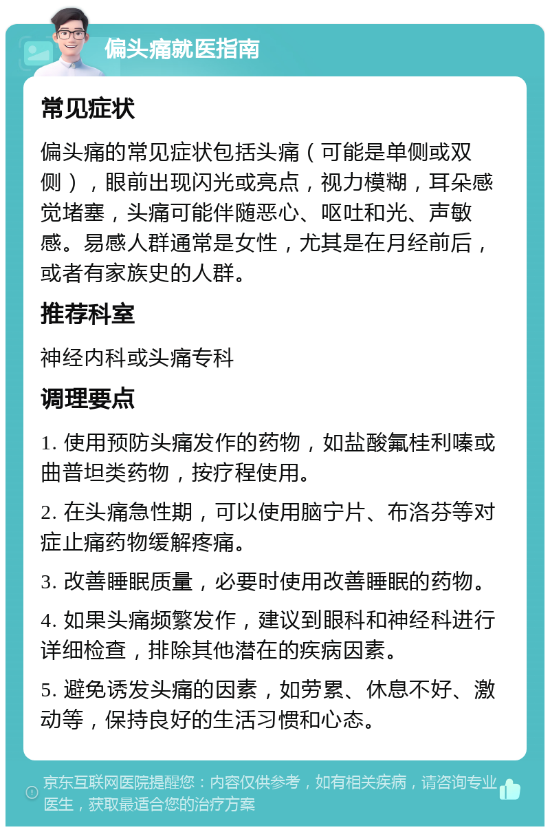 偏头痛就医指南 常见症状 偏头痛的常见症状包括头痛（可能是单侧或双侧），眼前出现闪光或亮点，视力模糊，耳朵感觉堵塞，头痛可能伴随恶心、呕吐和光、声敏感。易感人群通常是女性，尤其是在月经前后，或者有家族史的人群。 推荐科室 神经内科或头痛专科 调理要点 1. 使用预防头痛发作的药物，如盐酸氟桂利嗪或曲普坦类药物，按疗程使用。 2. 在头痛急性期，可以使用脑宁片、布洛芬等对症止痛药物缓解疼痛。 3. 改善睡眠质量，必要时使用改善睡眠的药物。 4. 如果头痛频繁发作，建议到眼科和神经科进行详细检查，排除其他潜在的疾病因素。 5. 避免诱发头痛的因素，如劳累、休息不好、激动等，保持良好的生活习惯和心态。