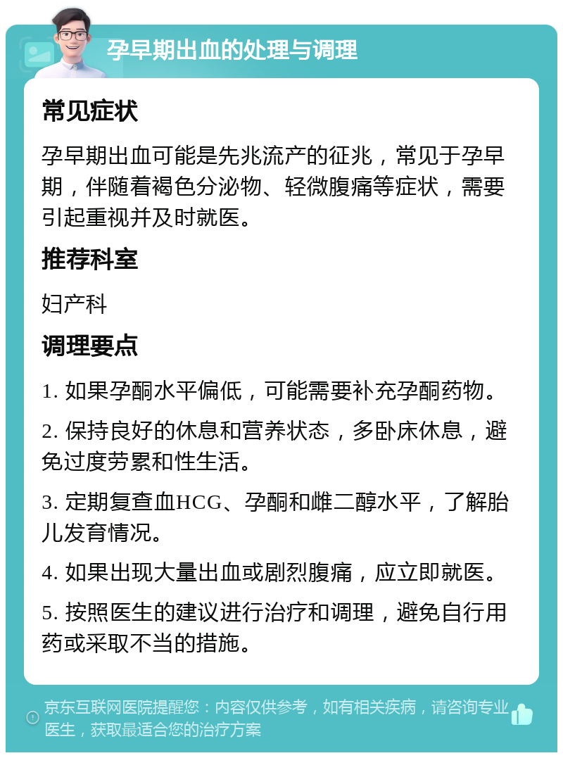 孕早期出血的处理与调理 常见症状 孕早期出血可能是先兆流产的征兆，常见于孕早期，伴随着褐色分泌物、轻微腹痛等症状，需要引起重视并及时就医。 推荐科室 妇产科 调理要点 1. 如果孕酮水平偏低，可能需要补充孕酮药物。 2. 保持良好的休息和营养状态，多卧床休息，避免过度劳累和性生活。 3. 定期复查血HCG、孕酮和雌二醇水平，了解胎儿发育情况。 4. 如果出现大量出血或剧烈腹痛，应立即就医。 5. 按照医生的建议进行治疗和调理，避免自行用药或采取不当的措施。