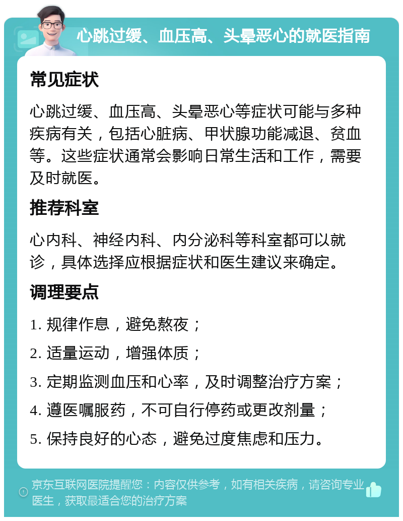 心跳过缓、血压高、头晕恶心的就医指南 常见症状 心跳过缓、血压高、头晕恶心等症状可能与多种疾病有关，包括心脏病、甲状腺功能减退、贫血等。这些症状通常会影响日常生活和工作，需要及时就医。 推荐科室 心内科、神经内科、内分泌科等科室都可以就诊，具体选择应根据症状和医生建议来确定。 调理要点 1. 规律作息，避免熬夜； 2. 适量运动，增强体质； 3. 定期监测血压和心率，及时调整治疗方案； 4. 遵医嘱服药，不可自行停药或更改剂量； 5. 保持良好的心态，避免过度焦虑和压力。