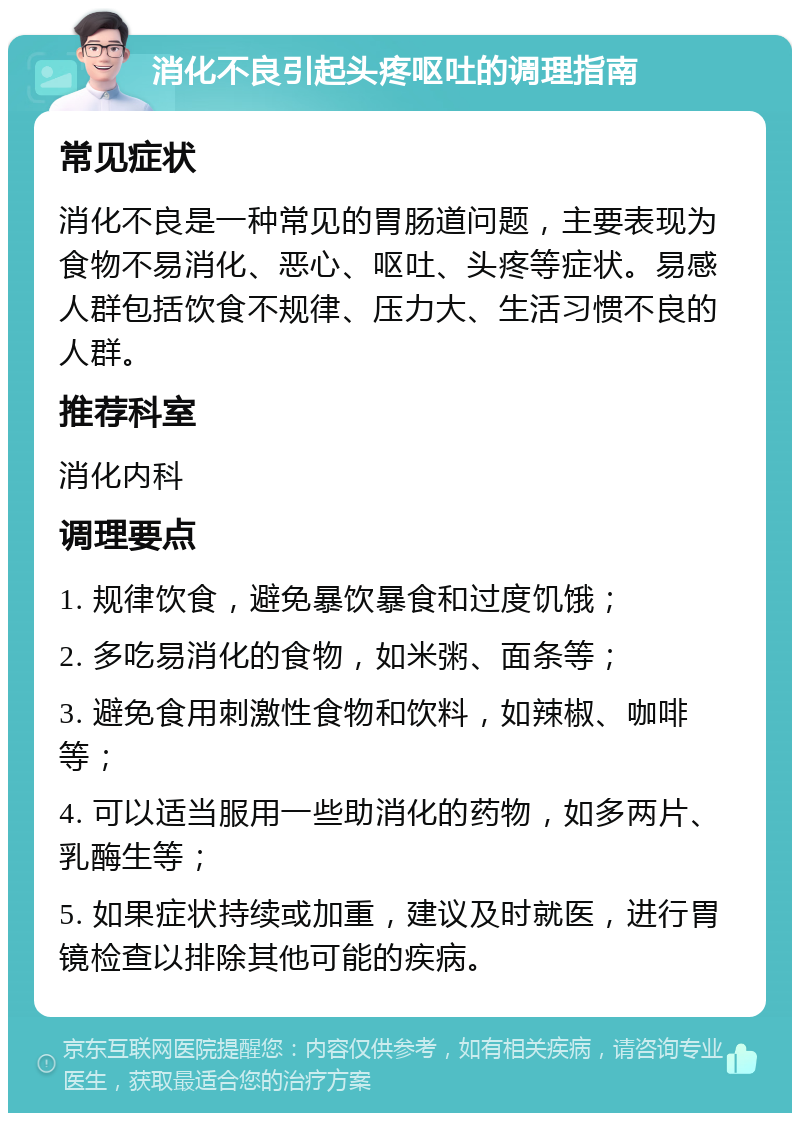 消化不良引起头疼呕吐的调理指南 常见症状 消化不良是一种常见的胃肠道问题，主要表现为食物不易消化、恶心、呕吐、头疼等症状。易感人群包括饮食不规律、压力大、生活习惯不良的人群。 推荐科室 消化内科 调理要点 1. 规律饮食，避免暴饮暴食和过度饥饿； 2. 多吃易消化的食物，如米粥、面条等； 3. 避免食用刺激性食物和饮料，如辣椒、咖啡等； 4. 可以适当服用一些助消化的药物，如多两片、乳酶生等； 5. 如果症状持续或加重，建议及时就医，进行胃镜检查以排除其他可能的疾病。