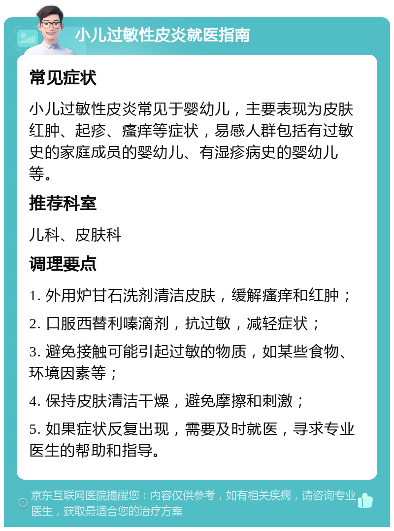 小儿过敏性皮炎就医指南 常见症状 小儿过敏性皮炎常见于婴幼儿，主要表现为皮肤红肿、起疹、瘙痒等症状，易感人群包括有过敏史的家庭成员的婴幼儿、有湿疹病史的婴幼儿等。 推荐科室 儿科、皮肤科 调理要点 1. 外用炉甘石洗剂清洁皮肤，缓解瘙痒和红肿； 2. 口服西替利嗪滴剂，抗过敏，减轻症状； 3. 避免接触可能引起过敏的物质，如某些食物、环境因素等； 4. 保持皮肤清洁干燥，避免摩擦和刺激； 5. 如果症状反复出现，需要及时就医，寻求专业医生的帮助和指导。