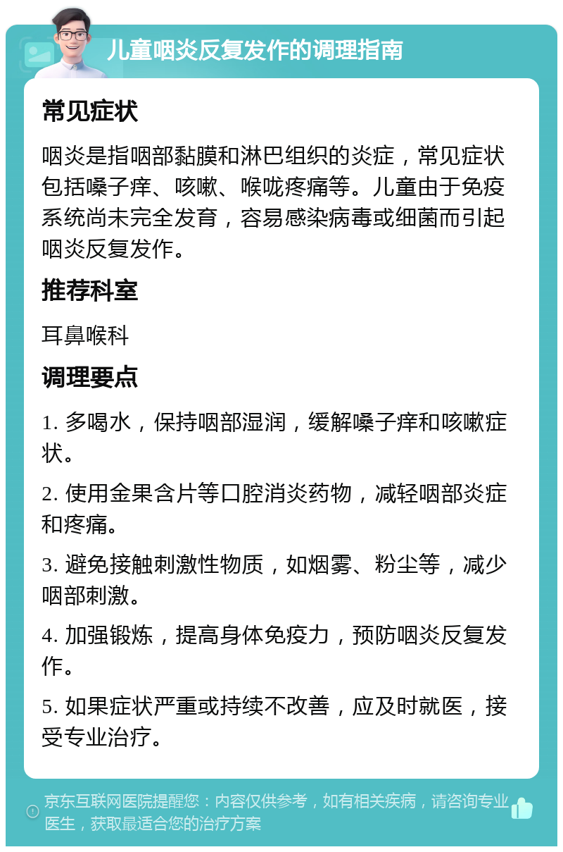 儿童咽炎反复发作的调理指南 常见症状 咽炎是指咽部黏膜和淋巴组织的炎症，常见症状包括嗓子痒、咳嗽、喉咙疼痛等。儿童由于免疫系统尚未完全发育，容易感染病毒或细菌而引起咽炎反复发作。 推荐科室 耳鼻喉科 调理要点 1. 多喝水，保持咽部湿润，缓解嗓子痒和咳嗽症状。 2. 使用金果含片等口腔消炎药物，减轻咽部炎症和疼痛。 3. 避免接触刺激性物质，如烟雾、粉尘等，减少咽部刺激。 4. 加强锻炼，提高身体免疫力，预防咽炎反复发作。 5. 如果症状严重或持续不改善，应及时就医，接受专业治疗。