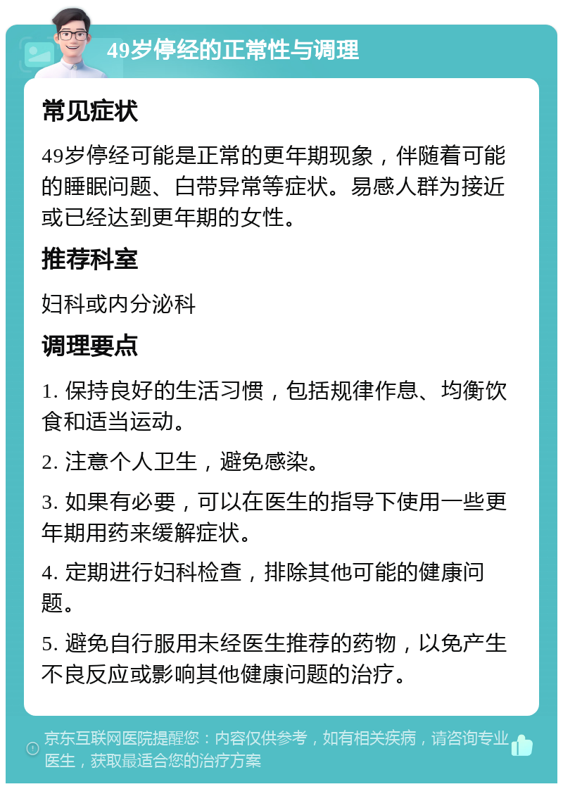 49岁停经的正常性与调理 常见症状 49岁停经可能是正常的更年期现象，伴随着可能的睡眠问题、白带异常等症状。易感人群为接近或已经达到更年期的女性。 推荐科室 妇科或内分泌科 调理要点 1. 保持良好的生活习惯，包括规律作息、均衡饮食和适当运动。 2. 注意个人卫生，避免感染。 3. 如果有必要，可以在医生的指导下使用一些更年期用药来缓解症状。 4. 定期进行妇科检查，排除其他可能的健康问题。 5. 避免自行服用未经医生推荐的药物，以免产生不良反应或影响其他健康问题的治疗。