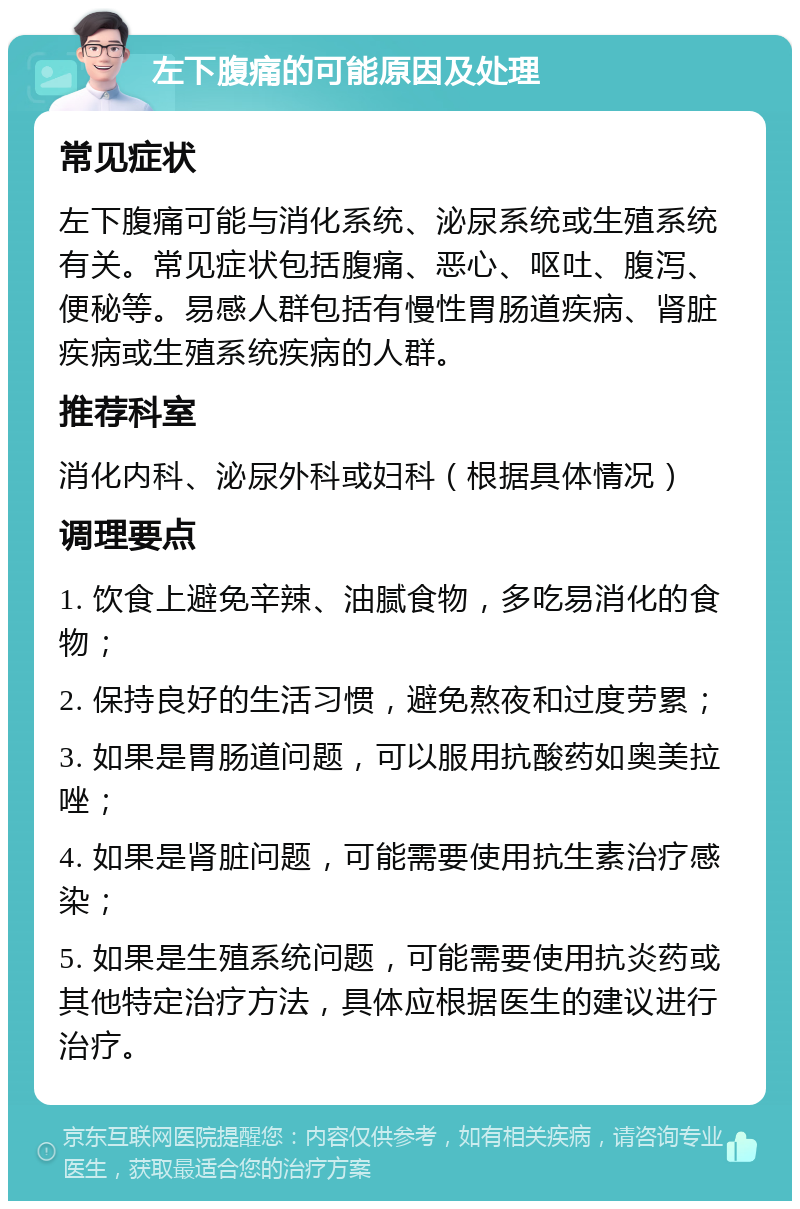 左下腹痛的可能原因及处理 常见症状 左下腹痛可能与消化系统、泌尿系统或生殖系统有关。常见症状包括腹痛、恶心、呕吐、腹泻、便秘等。易感人群包括有慢性胃肠道疾病、肾脏疾病或生殖系统疾病的人群。 推荐科室 消化内科、泌尿外科或妇科（根据具体情况） 调理要点 1. 饮食上避免辛辣、油腻食物，多吃易消化的食物； 2. 保持良好的生活习惯，避免熬夜和过度劳累； 3. 如果是胃肠道问题，可以服用抗酸药如奥美拉唑； 4. 如果是肾脏问题，可能需要使用抗生素治疗感染； 5. 如果是生殖系统问题，可能需要使用抗炎药或其他特定治疗方法，具体应根据医生的建议进行治疗。