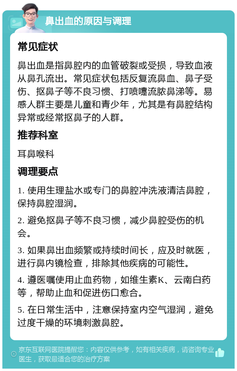 鼻出血的原因与调理 常见症状 鼻出血是指鼻腔内的血管破裂或受损，导致血液从鼻孔流出。常见症状包括反复流鼻血、鼻子受伤、抠鼻子等不良习惯、打喷嚏流脓鼻涕等。易感人群主要是儿童和青少年，尤其是有鼻腔结构异常或经常抠鼻子的人群。 推荐科室 耳鼻喉科 调理要点 1. 使用生理盐水或专门的鼻腔冲洗液清洁鼻腔，保持鼻腔湿润。 2. 避免抠鼻子等不良习惯，减少鼻腔受伤的机会。 3. 如果鼻出血频繁或持续时间长，应及时就医，进行鼻内镜检查，排除其他疾病的可能性。 4. 遵医嘱使用止血药物，如维生素K、云南白药等，帮助止血和促进伤口愈合。 5. 在日常生活中，注意保持室内空气湿润，避免过度干燥的环境刺激鼻腔。