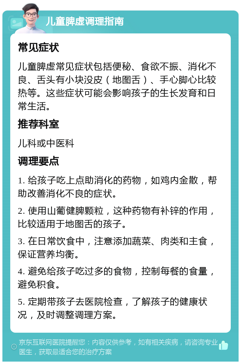 儿童脾虚调理指南 常见症状 儿童脾虚常见症状包括便秘、食欲不振、消化不良、舌头有小块没皮（地图舌）、手心脚心比较热等。这些症状可能会影响孩子的生长发育和日常生活。 推荐科室 儿科或中医科 调理要点 1. 给孩子吃上点助消化的药物，如鸡内金散，帮助改善消化不良的症状。 2. 使用山葡健脾颗粒，这种药物有补锌的作用，比较适用于地图舌的孩子。 3. 在日常饮食中，注意添加蔬菜、肉类和主食，保证营养均衡。 4. 避免给孩子吃过多的食物，控制每餐的食量，避免积食。 5. 定期带孩子去医院检查，了解孩子的健康状况，及时调整调理方案。