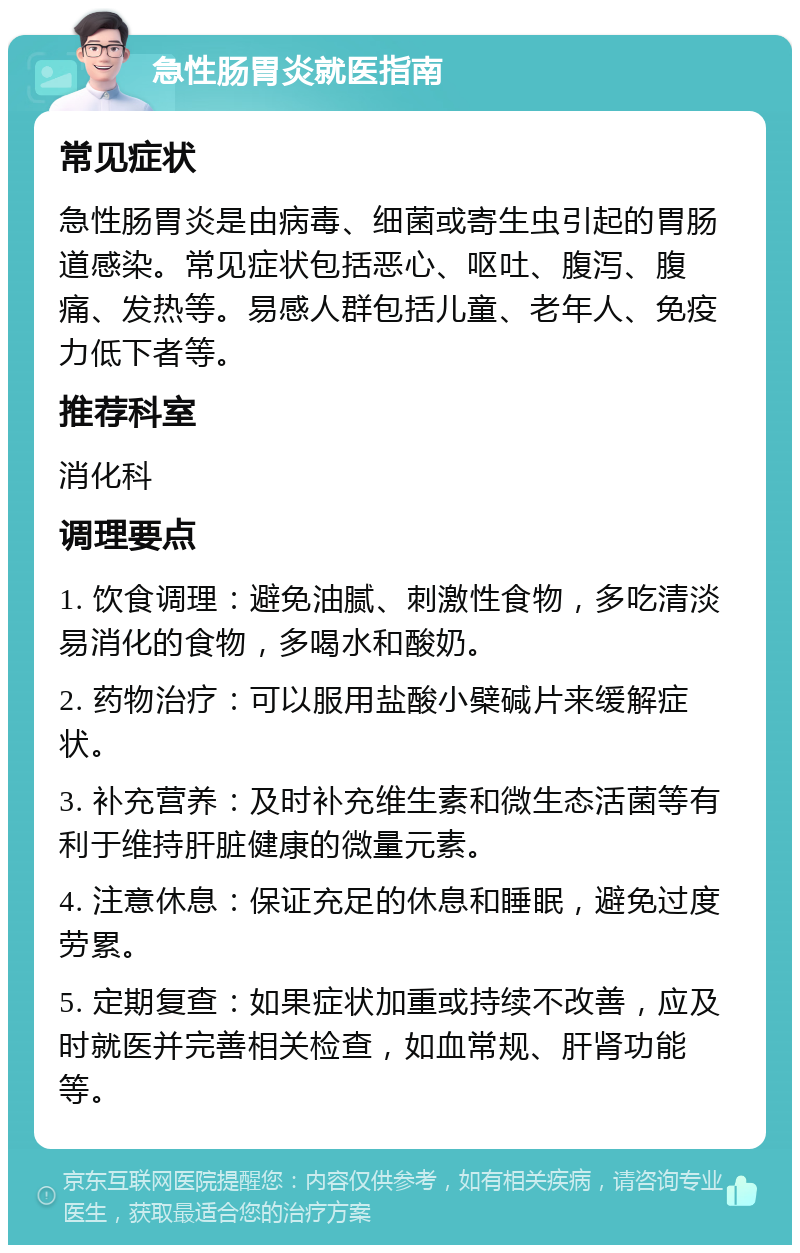 急性肠胃炎就医指南 常见症状 急性肠胃炎是由病毒、细菌或寄生虫引起的胃肠道感染。常见症状包括恶心、呕吐、腹泻、腹痛、发热等。易感人群包括儿童、老年人、免疫力低下者等。 推荐科室 消化科 调理要点 1. 饮食调理：避免油腻、刺激性食物，多吃清淡易消化的食物，多喝水和酸奶。 2. 药物治疗：可以服用盐酸小檗碱片来缓解症状。 3. 补充营养：及时补充维生素和微生态活菌等有利于维持肝脏健康的微量元素。 4. 注意休息：保证充足的休息和睡眠，避免过度劳累。 5. 定期复查：如果症状加重或持续不改善，应及时就医并完善相关检查，如血常规、肝肾功能等。