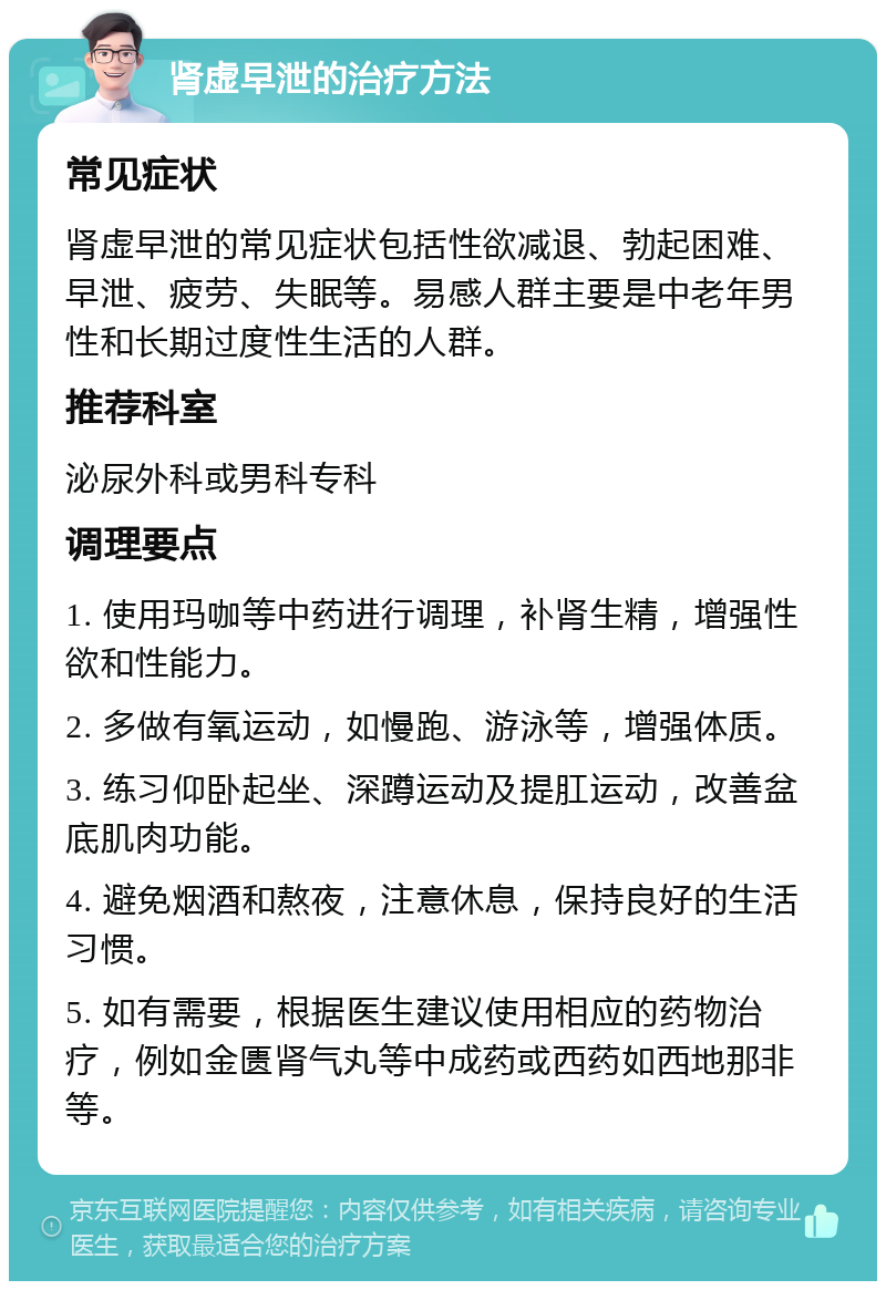 肾虚早泄的治疗方法 常见症状 肾虚早泄的常见症状包括性欲减退、勃起困难、早泄、疲劳、失眠等。易感人群主要是中老年男性和长期过度性生活的人群。 推荐科室 泌尿外科或男科专科 调理要点 1. 使用玛咖等中药进行调理，补肾生精，增强性欲和性能力。 2. 多做有氧运动，如慢跑、游泳等，增强体质。 3. 练习仰卧起坐、深蹲运动及提肛运动，改善盆底肌肉功能。 4. 避免烟酒和熬夜，注意休息，保持良好的生活习惯。 5. 如有需要，根据医生建议使用相应的药物治疗，例如金匮肾气丸等中成药或西药如西地那非等。