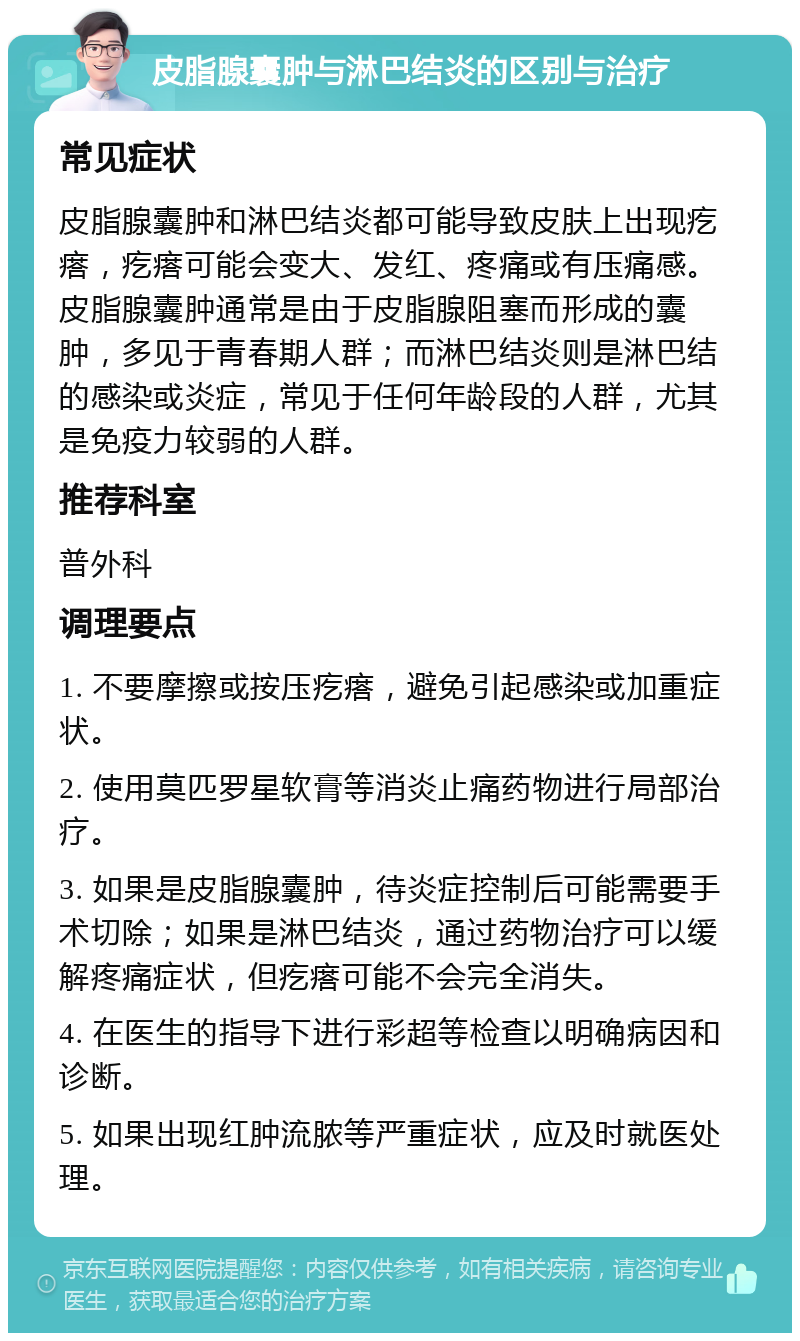 皮脂腺囊肿与淋巴结炎的区别与治疗 常见症状 皮脂腺囊肿和淋巴结炎都可能导致皮肤上出现疙瘩，疙瘩可能会变大、发红、疼痛或有压痛感。皮脂腺囊肿通常是由于皮脂腺阻塞而形成的囊肿，多见于青春期人群；而淋巴结炎则是淋巴结的感染或炎症，常见于任何年龄段的人群，尤其是免疫力较弱的人群。 推荐科室 普外科 调理要点 1. 不要摩擦或按压疙瘩，避免引起感染或加重症状。 2. 使用莫匹罗星软膏等消炎止痛药物进行局部治疗。 3. 如果是皮脂腺囊肿，待炎症控制后可能需要手术切除；如果是淋巴结炎，通过药物治疗可以缓解疼痛症状，但疙瘩可能不会完全消失。 4. 在医生的指导下进行彩超等检查以明确病因和诊断。 5. 如果出现红肿流脓等严重症状，应及时就医处理。