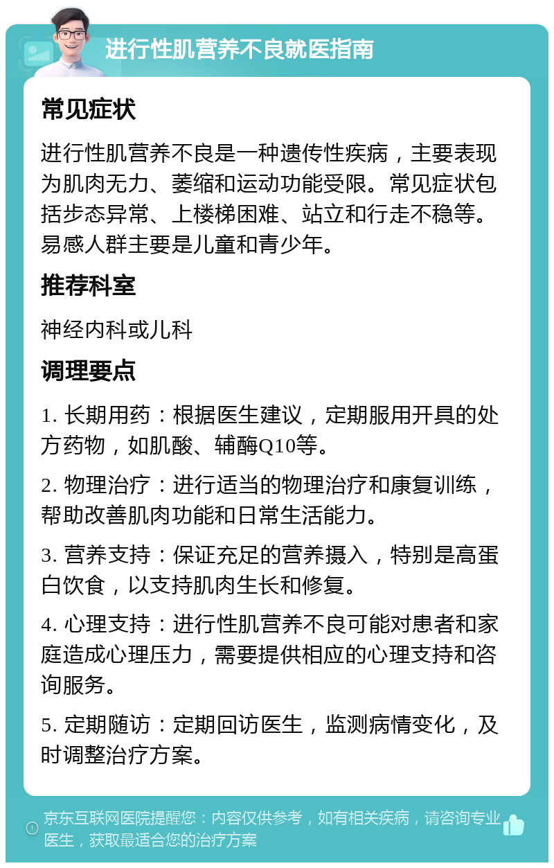 进行性肌营养不良就医指南 常见症状 进行性肌营养不良是一种遗传性疾病，主要表现为肌肉无力、萎缩和运动功能受限。常见症状包括步态异常、上楼梯困难、站立和行走不稳等。易感人群主要是儿童和青少年。 推荐科室 神经内科或儿科 调理要点 1. 长期用药：根据医生建议，定期服用开具的处方药物，如肌酸、辅酶Q10等。 2. 物理治疗：进行适当的物理治疗和康复训练，帮助改善肌肉功能和日常生活能力。 3. 营养支持：保证充足的营养摄入，特别是高蛋白饮食，以支持肌肉生长和修复。 4. 心理支持：进行性肌营养不良可能对患者和家庭造成心理压力，需要提供相应的心理支持和咨询服务。 5. 定期随访：定期回访医生，监测病情变化，及时调整治疗方案。