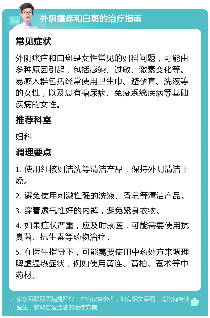 外阴瘙痒和白斑的治疗指南 常见症状 外阴瘙痒和白斑是女性常见的妇科问题，可能由多种原因引起，包括感染、过敏、激素变化等。易感人群包括经常使用卫生巾、避孕套、洗液等的女性，以及患有糖尿病、免疫系统疾病等基础疾病的女性。 推荐科室 妇科 调理要点 1. 使用红核妇洁洗等清洁产品，保持外阴清洁干燥。 2. 避免使用刺激性强的洗液、香皂等清洁产品。 3. 穿着透气性好的内裤，避免紧身衣物。 4. 如果症状严重，应及时就医，可能需要使用抗真菌、抗生素等药物治疗。 5. 在医生指导下，可能需要使用中药处方来调理脾虚湿热症状，例如使用黄连、黄柏、苍术等中药材。