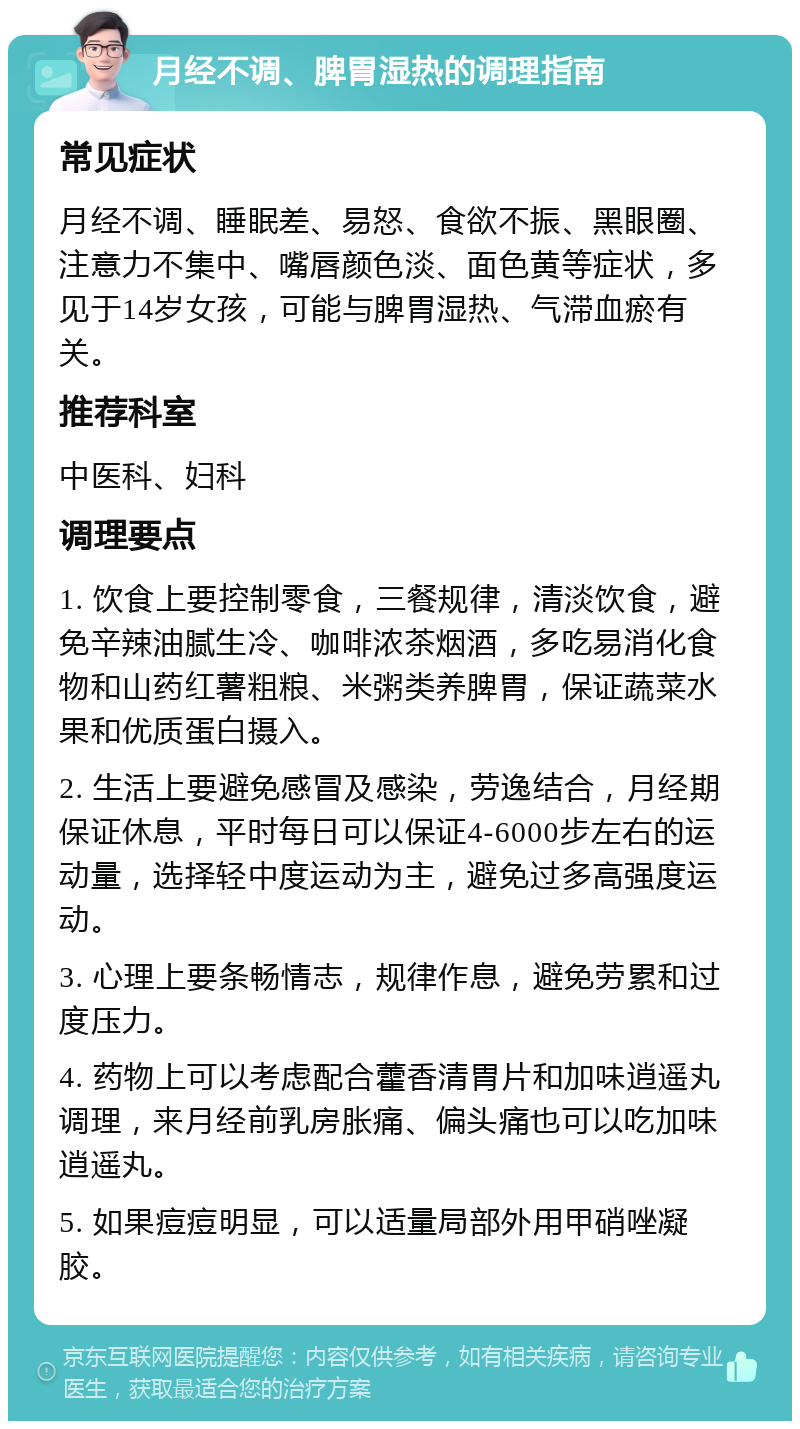 月经不调、脾胃湿热的调理指南 常见症状 月经不调、睡眠差、易怒、食欲不振、黑眼圈、注意力不集中、嘴唇颜色淡、面色黄等症状，多见于14岁女孩，可能与脾胃湿热、气滞血瘀有关。 推荐科室 中医科、妇科 调理要点 1. 饮食上要控制零食，三餐规律，清淡饮食，避免辛辣油腻生冷、咖啡浓茶烟酒，多吃易消化食物和山药红薯粗粮、米粥类养脾胃，保证蔬菜水果和优质蛋白摄入。 2. 生活上要避免感冒及感染，劳逸结合，月经期保证休息，平时每日可以保证4-6000步左右的运动量，选择轻中度运动为主，避免过多高强度运动。 3. 心理上要条畅情志，规律作息，避免劳累和过度压力。 4. 药物上可以考虑配合藿香清胃片和加味逍遥丸调理，来月经前乳房胀痛、偏头痛也可以吃加味逍遥丸。 5. 如果痘痘明显，可以适量局部外用甲硝唑凝胶。