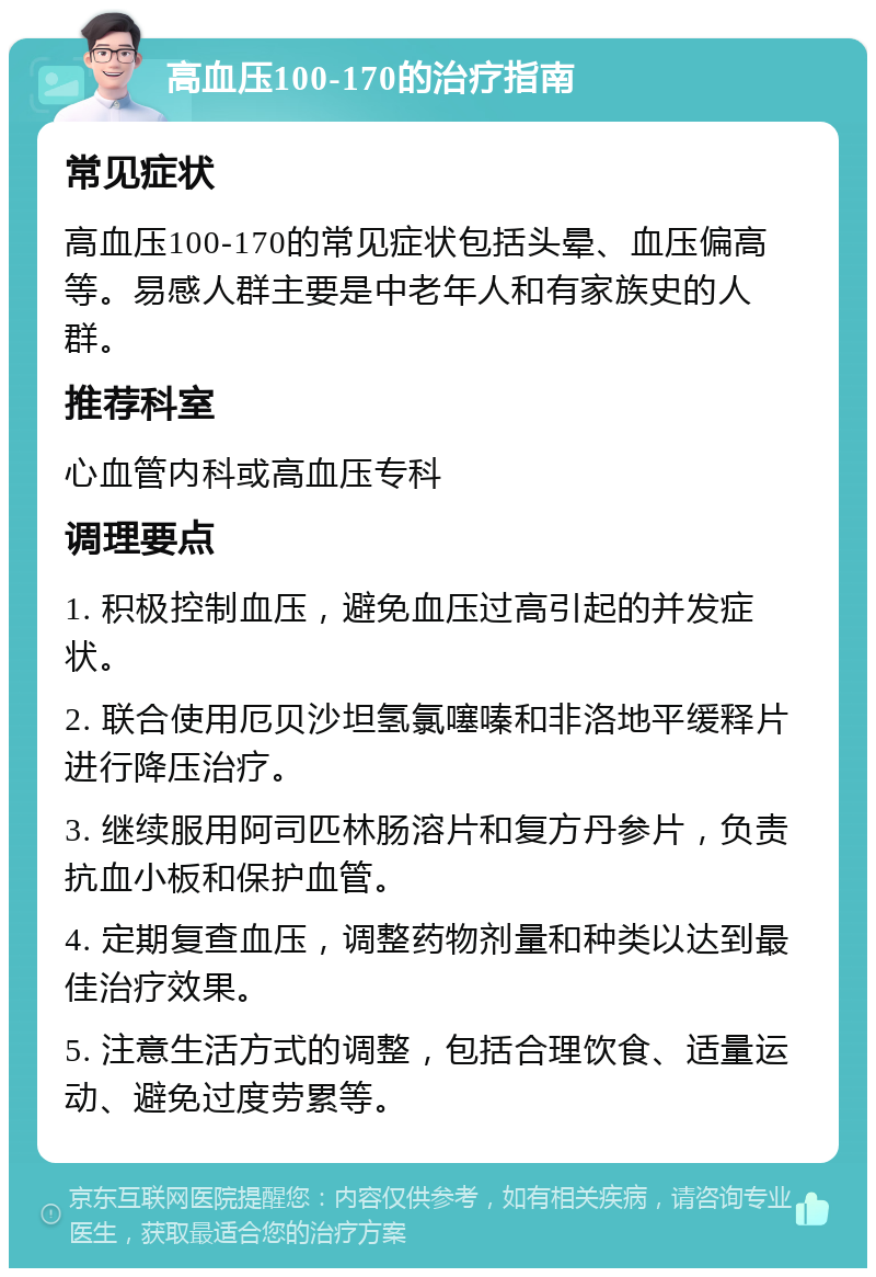 高血压100-170的治疗指南 常见症状 高血压100-170的常见症状包括头晕、血压偏高等。易感人群主要是中老年人和有家族史的人群。 推荐科室 心血管内科或高血压专科 调理要点 1. 积极控制血压，避免血压过高引起的并发症状。 2. 联合使用厄贝沙坦氢氯噻嗪和非洛地平缓释片进行降压治疗。 3. 继续服用阿司匹林肠溶片和复方丹参片，负责抗血小板和保护血管。 4. 定期复查血压，调整药物剂量和种类以达到最佳治疗效果。 5. 注意生活方式的调整，包括合理饮食、适量运动、避免过度劳累等。