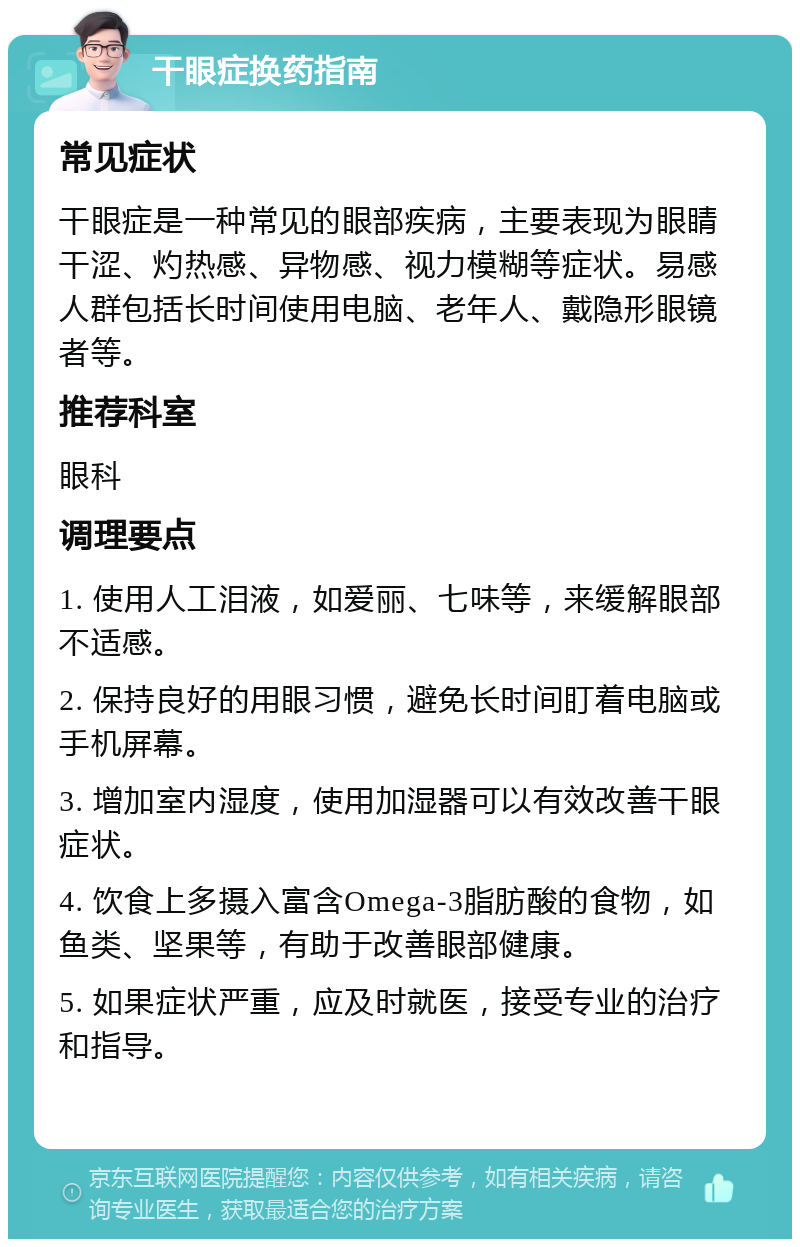 干眼症换药指南 常见症状 干眼症是一种常见的眼部疾病，主要表现为眼睛干涩、灼热感、异物感、视力模糊等症状。易感人群包括长时间使用电脑、老年人、戴隐形眼镜者等。 推荐科室 眼科 调理要点 1. 使用人工泪液，如爱丽、七味等，来缓解眼部不适感。 2. 保持良好的用眼习惯，避免长时间盯着电脑或手机屏幕。 3. 增加室内湿度，使用加湿器可以有效改善干眼症状。 4. 饮食上多摄入富含Omega-3脂肪酸的食物，如鱼类、坚果等，有助于改善眼部健康。 5. 如果症状严重，应及时就医，接受专业的治疗和指导。