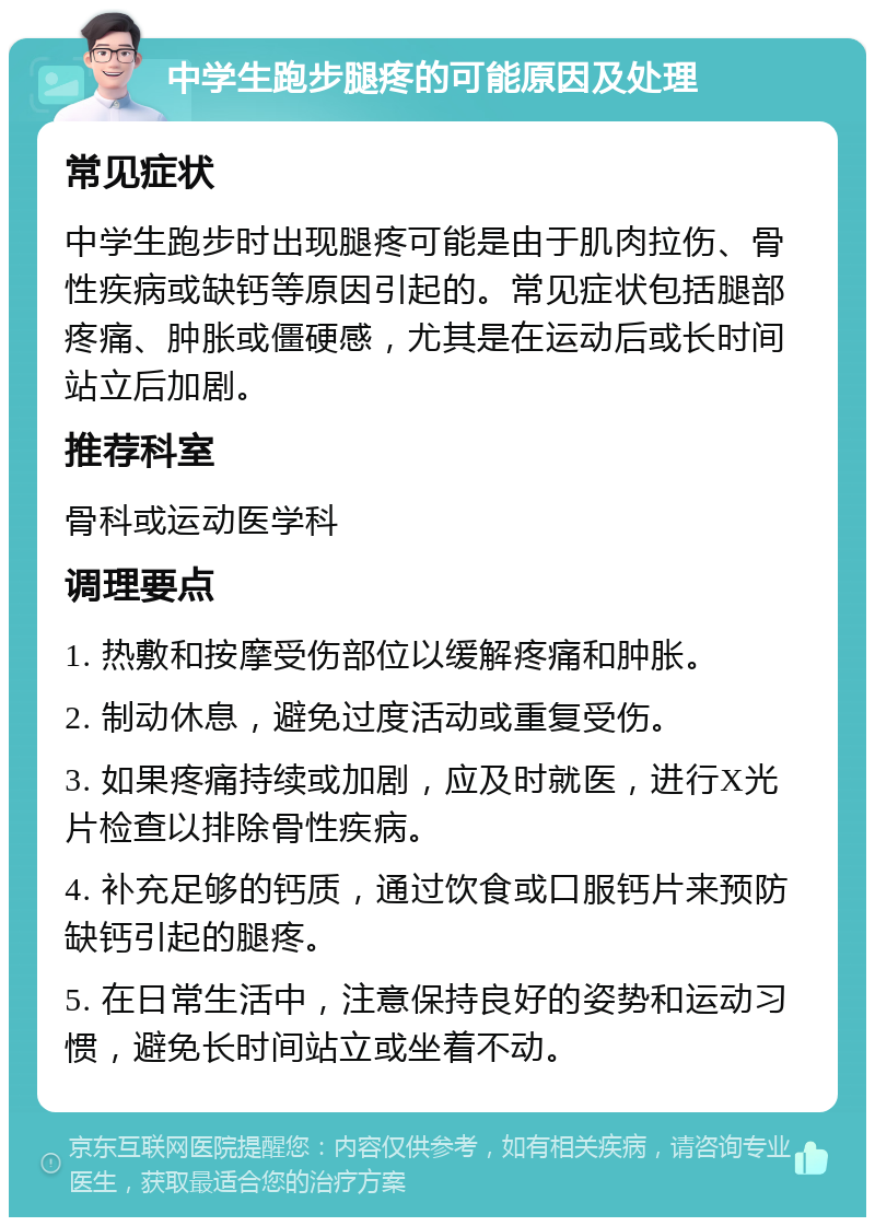 中学生跑步腿疼的可能原因及处理 常见症状 中学生跑步时出现腿疼可能是由于肌肉拉伤、骨性疾病或缺钙等原因引起的。常见症状包括腿部疼痛、肿胀或僵硬感，尤其是在运动后或长时间站立后加剧。 推荐科室 骨科或运动医学科 调理要点 1. 热敷和按摩受伤部位以缓解疼痛和肿胀。 2. 制动休息，避免过度活动或重复受伤。 3. 如果疼痛持续或加剧，应及时就医，进行X光片检查以排除骨性疾病。 4. 补充足够的钙质，通过饮食或口服钙片来预防缺钙引起的腿疼。 5. 在日常生活中，注意保持良好的姿势和运动习惯，避免长时间站立或坐着不动。