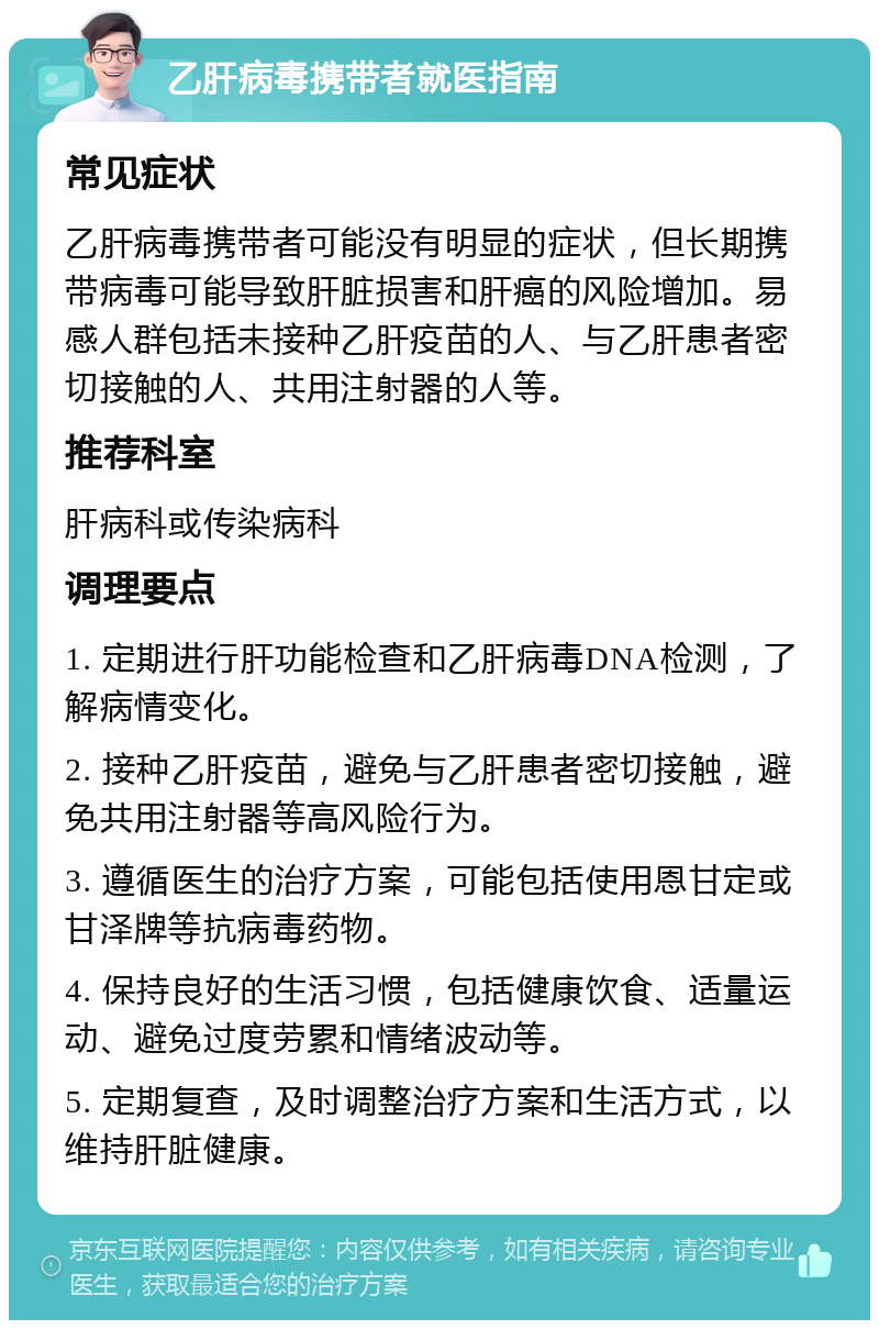 乙肝病毒携带者就医指南 常见症状 乙肝病毒携带者可能没有明显的症状，但长期携带病毒可能导致肝脏损害和肝癌的风险增加。易感人群包括未接种乙肝疫苗的人、与乙肝患者密切接触的人、共用注射器的人等。 推荐科室 肝病科或传染病科 调理要点 1. 定期进行肝功能检查和乙肝病毒DNA检测，了解病情变化。 2. 接种乙肝疫苗，避免与乙肝患者密切接触，避免共用注射器等高风险行为。 3. 遵循医生的治疗方案，可能包括使用恩甘定或甘泽牌等抗病毒药物。 4. 保持良好的生活习惯，包括健康饮食、适量运动、避免过度劳累和情绪波动等。 5. 定期复查，及时调整治疗方案和生活方式，以维持肝脏健康。