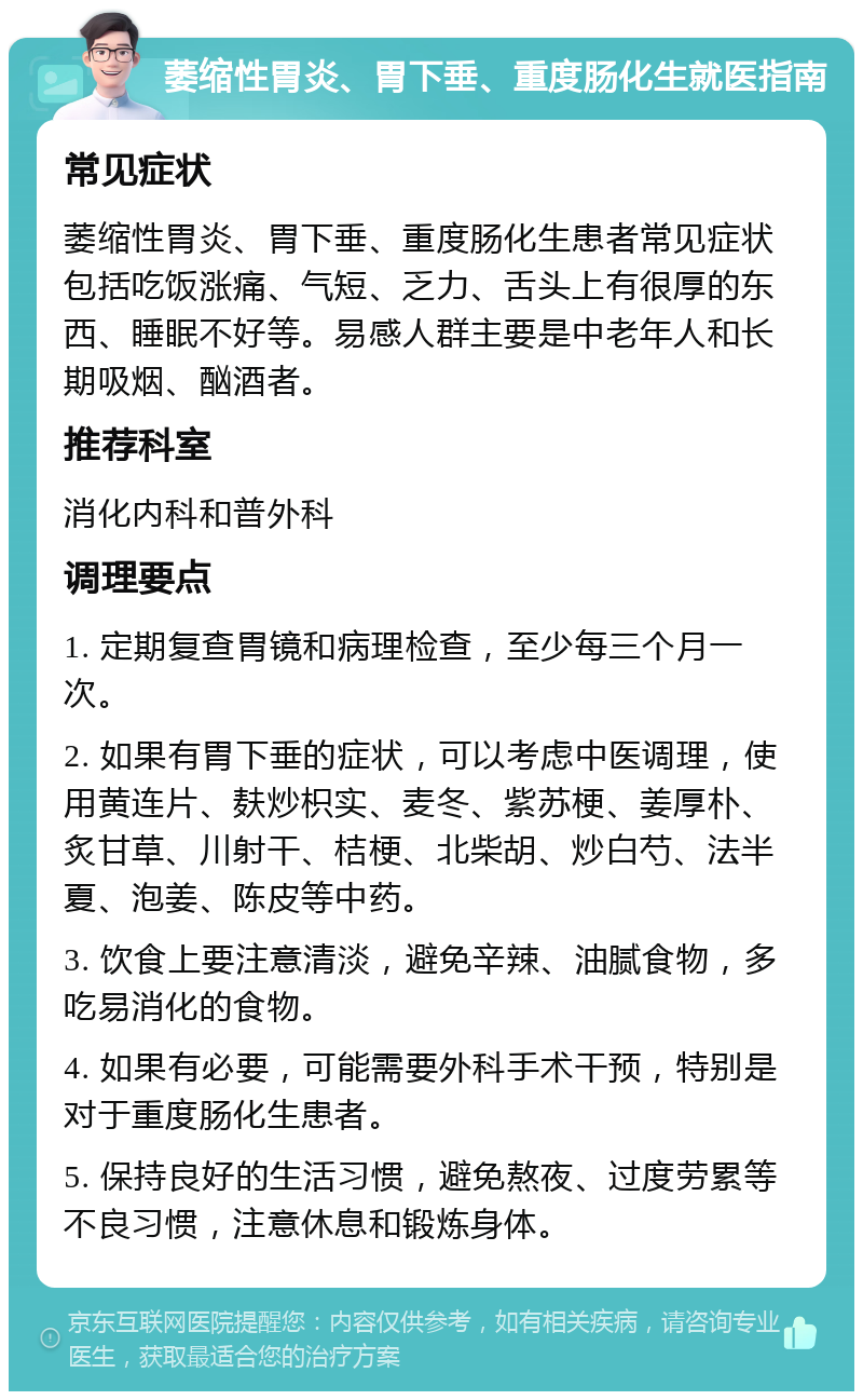 萎缩性胃炎、胃下垂、重度肠化生就医指南 常见症状 萎缩性胃炎、胃下垂、重度肠化生患者常见症状包括吃饭涨痛、气短、乏力、舌头上有很厚的东西、睡眠不好等。易感人群主要是中老年人和长期吸烟、酗酒者。 推荐科室 消化内科和普外科 调理要点 1. 定期复查胃镜和病理检查，至少每三个月一次。 2. 如果有胃下垂的症状，可以考虑中医调理，使用黄连片、麸炒枳实、麦冬、紫苏梗、姜厚朴、炙甘草、川射干、桔梗、北柴胡、炒白芍、法半夏、泡姜、陈皮等中药。 3. 饮食上要注意清淡，避免辛辣、油腻食物，多吃易消化的食物。 4. 如果有必要，可能需要外科手术干预，特别是对于重度肠化生患者。 5. 保持良好的生活习惯，避免熬夜、过度劳累等不良习惯，注意休息和锻炼身体。