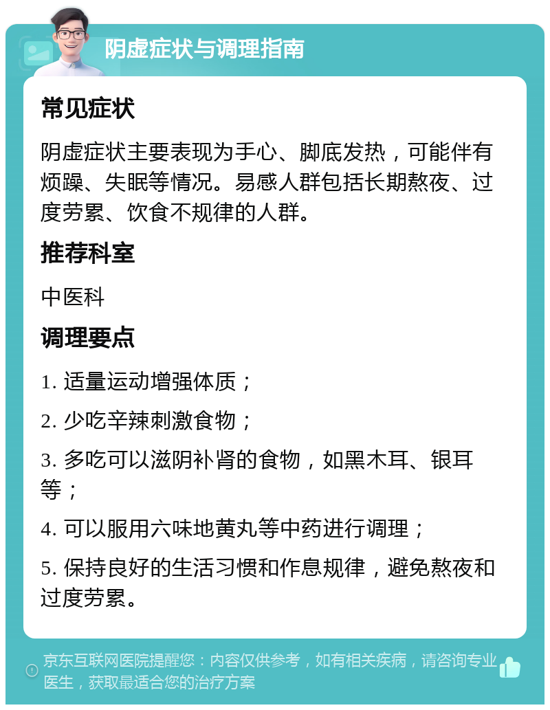 阴虚症状与调理指南 常见症状 阴虚症状主要表现为手心、脚底发热，可能伴有烦躁、失眠等情况。易感人群包括长期熬夜、过度劳累、饮食不规律的人群。 推荐科室 中医科 调理要点 1. 适量运动增强体质； 2. 少吃辛辣刺激食物； 3. 多吃可以滋阴补肾的食物，如黑木耳、银耳等； 4. 可以服用六味地黄丸等中药进行调理； 5. 保持良好的生活习惯和作息规律，避免熬夜和过度劳累。