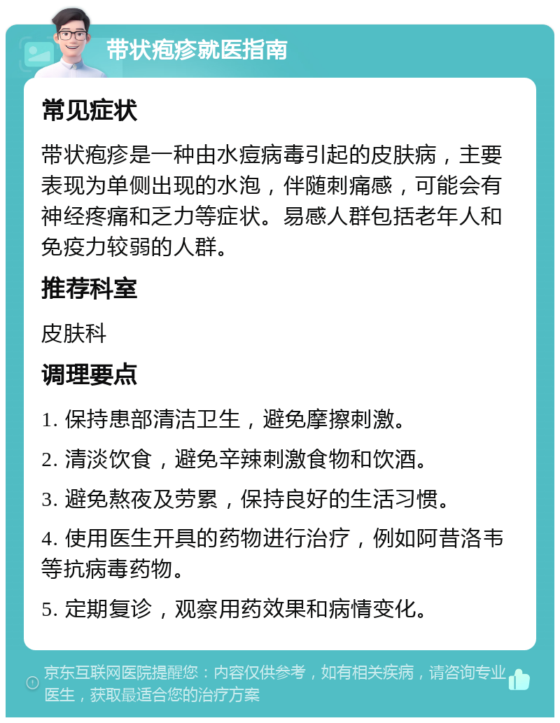 带状疱疹就医指南 常见症状 带状疱疹是一种由水痘病毒引起的皮肤病，主要表现为单侧出现的水泡，伴随刺痛感，可能会有神经疼痛和乏力等症状。易感人群包括老年人和免疫力较弱的人群。 推荐科室 皮肤科 调理要点 1. 保持患部清洁卫生，避免摩擦刺激。 2. 清淡饮食，避免辛辣刺激食物和饮酒。 3. 避免熬夜及劳累，保持良好的生活习惯。 4. 使用医生开具的药物进行治疗，例如阿昔洛韦等抗病毒药物。 5. 定期复诊，观察用药效果和病情变化。