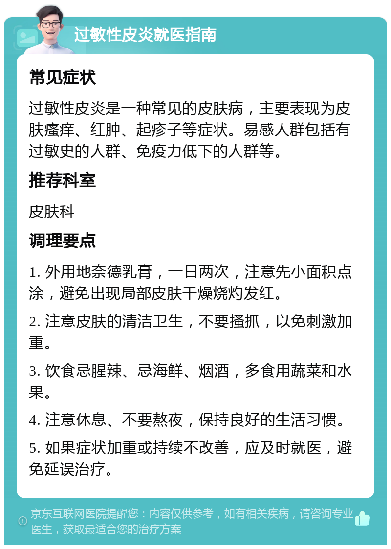 过敏性皮炎就医指南 常见症状 过敏性皮炎是一种常见的皮肤病，主要表现为皮肤瘙痒、红肿、起疹子等症状。易感人群包括有过敏史的人群、免疫力低下的人群等。 推荐科室 皮肤科 调理要点 1. 外用地奈德乳膏，一日两次，注意先小面积点涂，避免出现局部皮肤干燥烧灼发红。 2. 注意皮肤的清洁卫生，不要搔抓，以免刺激加重。 3. 饮食忌腥辣、忌海鲜、烟酒，多食用蔬菜和水果。 4. 注意休息、不要熬夜，保持良好的生活习惯。 5. 如果症状加重或持续不改善，应及时就医，避免延误治疗。