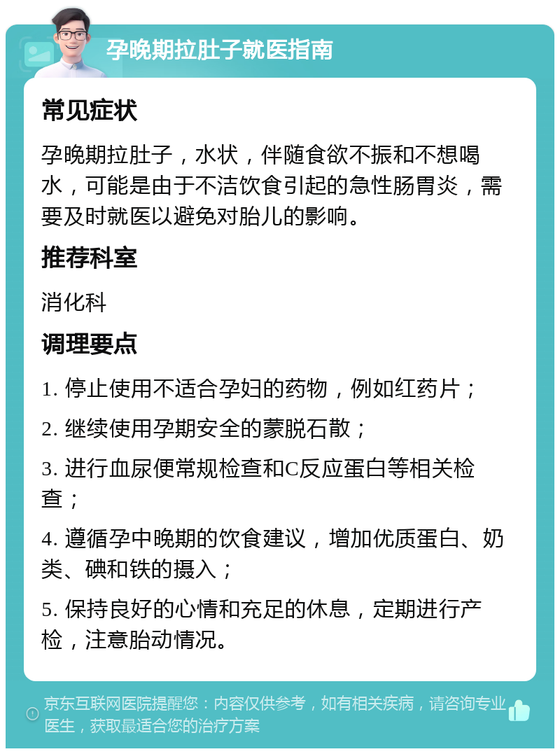 孕晚期拉肚子就医指南 常见症状 孕晚期拉肚子，水状，伴随食欲不振和不想喝水，可能是由于不洁饮食引起的急性肠胃炎，需要及时就医以避免对胎儿的影响。 推荐科室 消化科 调理要点 1. 停止使用不适合孕妇的药物，例如红药片； 2. 继续使用孕期安全的蒙脱石散； 3. 进行血尿便常规检查和C反应蛋白等相关检查； 4. 遵循孕中晚期的饮食建议，增加优质蛋白、奶类、碘和铁的摄入； 5. 保持良好的心情和充足的休息，定期进行产检，注意胎动情况。