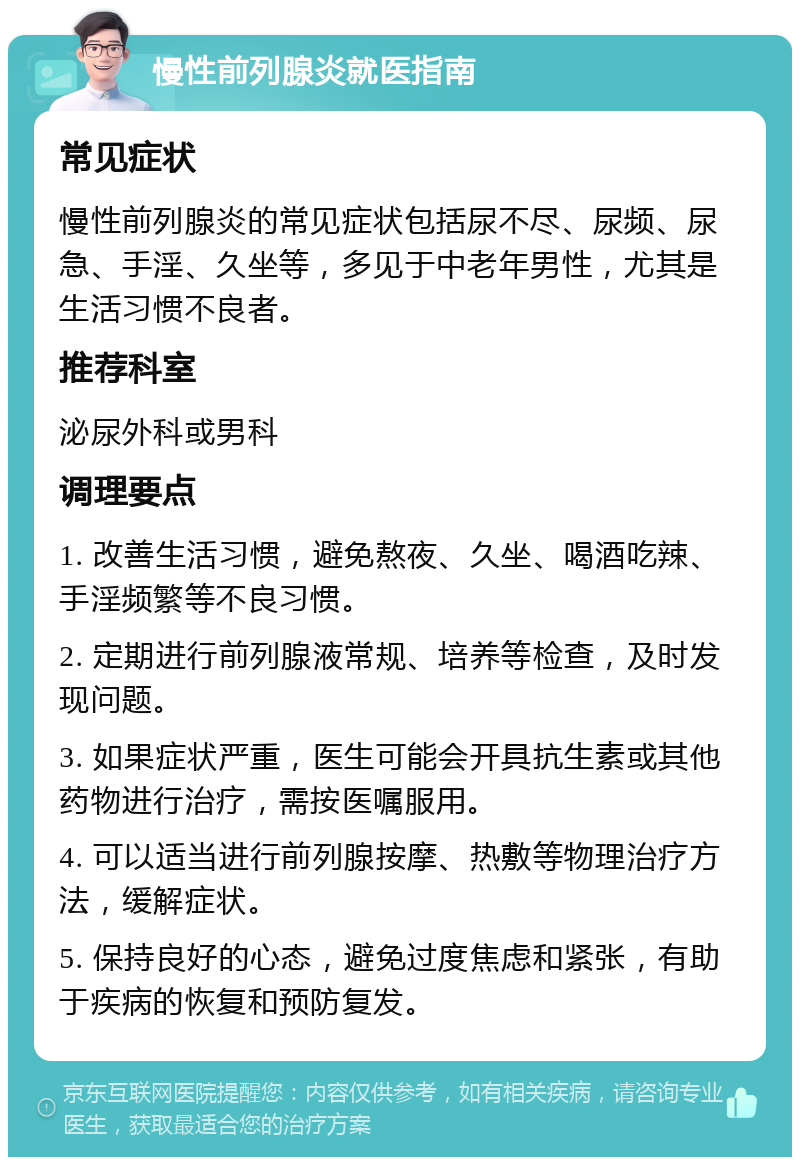 慢性前列腺炎就医指南 常见症状 慢性前列腺炎的常见症状包括尿不尽、尿频、尿急、手淫、久坐等，多见于中老年男性，尤其是生活习惯不良者。 推荐科室 泌尿外科或男科 调理要点 1. 改善生活习惯，避免熬夜、久坐、喝酒吃辣、手淫频繁等不良习惯。 2. 定期进行前列腺液常规、培养等检查，及时发现问题。 3. 如果症状严重，医生可能会开具抗生素或其他药物进行治疗，需按医嘱服用。 4. 可以适当进行前列腺按摩、热敷等物理治疗方法，缓解症状。 5. 保持良好的心态，避免过度焦虑和紧张，有助于疾病的恢复和预防复发。