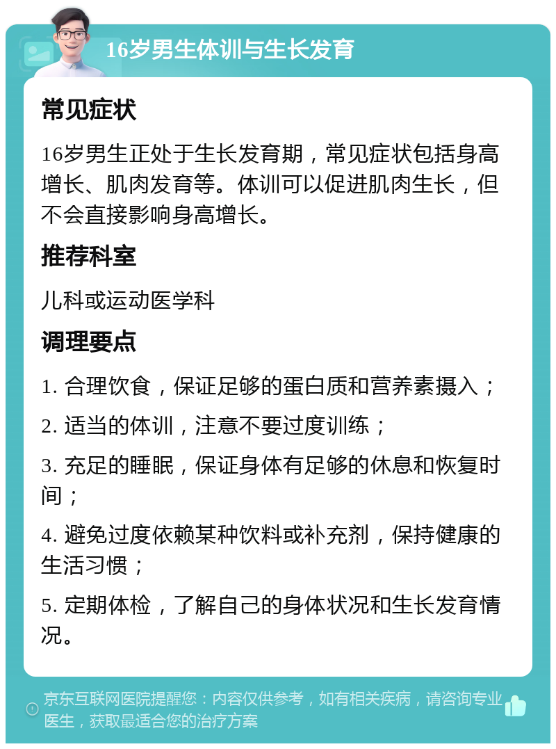 16岁男生体训与生长发育 常见症状 16岁男生正处于生长发育期，常见症状包括身高增长、肌肉发育等。体训可以促进肌肉生长，但不会直接影响身高增长。 推荐科室 儿科或运动医学科 调理要点 1. 合理饮食，保证足够的蛋白质和营养素摄入； 2. 适当的体训，注意不要过度训练； 3. 充足的睡眠，保证身体有足够的休息和恢复时间； 4. 避免过度依赖某种饮料或补充剂，保持健康的生活习惯； 5. 定期体检，了解自己的身体状况和生长发育情况。