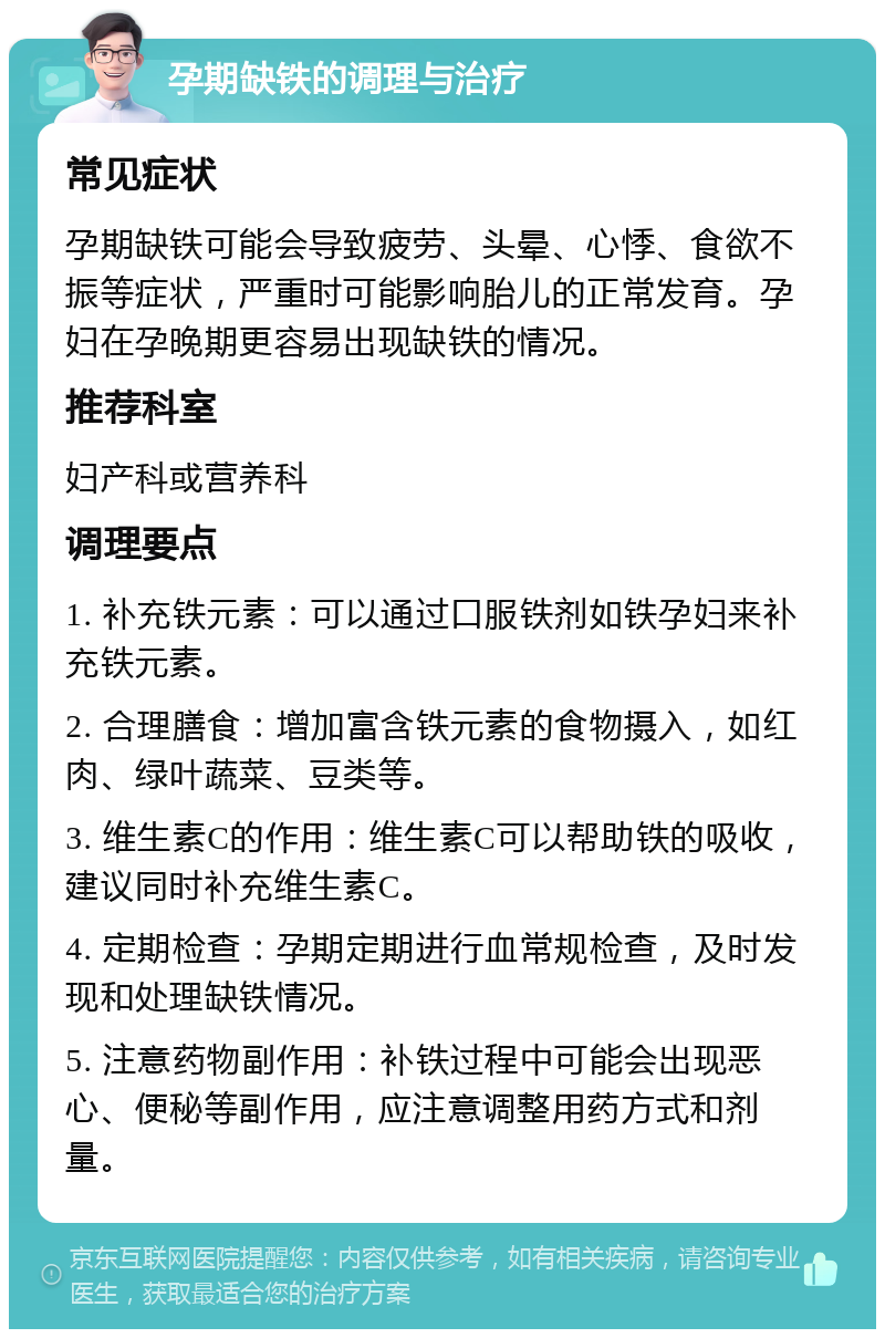 孕期缺铁的调理与治疗 常见症状 孕期缺铁可能会导致疲劳、头晕、心悸、食欲不振等症状，严重时可能影响胎儿的正常发育。孕妇在孕晚期更容易出现缺铁的情况。 推荐科室 妇产科或营养科 调理要点 1. 补充铁元素：可以通过口服铁剂如铁孕妇来补充铁元素。 2. 合理膳食：增加富含铁元素的食物摄入，如红肉、绿叶蔬菜、豆类等。 3. 维生素C的作用：维生素C可以帮助铁的吸收，建议同时补充维生素C。 4. 定期检查：孕期定期进行血常规检查，及时发现和处理缺铁情况。 5. 注意药物副作用：补铁过程中可能会出现恶心、便秘等副作用，应注意调整用药方式和剂量。