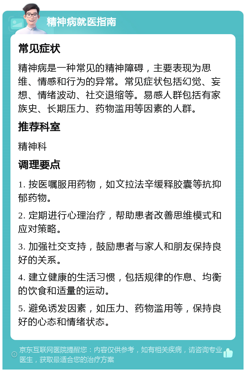 精神病就医指南 常见症状 精神病是一种常见的精神障碍，主要表现为思维、情感和行为的异常。常见症状包括幻觉、妄想、情绪波动、社交退缩等。易感人群包括有家族史、长期压力、药物滥用等因素的人群。 推荐科室 精神科 调理要点 1. 按医嘱服用药物，如文拉法辛缓释胶囊等抗抑郁药物。 2. 定期进行心理治疗，帮助患者改善思维模式和应对策略。 3. 加强社交支持，鼓励患者与家人和朋友保持良好的关系。 4. 建立健康的生活习惯，包括规律的作息、均衡的饮食和适量的运动。 5. 避免诱发因素，如压力、药物滥用等，保持良好的心态和情绪状态。