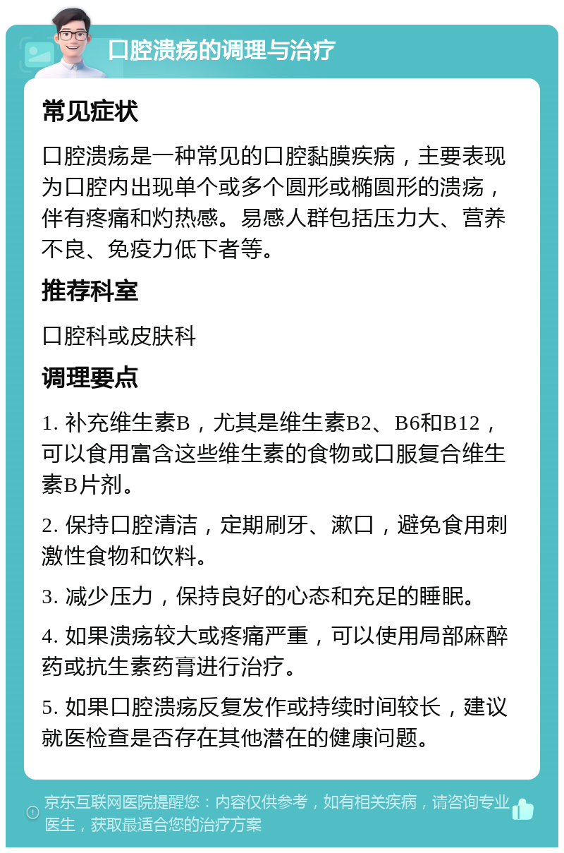 口腔溃疡的调理与治疗 常见症状 口腔溃疡是一种常见的口腔黏膜疾病，主要表现为口腔内出现单个或多个圆形或椭圆形的溃疡，伴有疼痛和灼热感。易感人群包括压力大、营养不良、免疫力低下者等。 推荐科室 口腔科或皮肤科 调理要点 1. 补充维生素B，尤其是维生素B2、B6和B12，可以食用富含这些维生素的食物或口服复合维生素B片剂。 2. 保持口腔清洁，定期刷牙、漱口，避免食用刺激性食物和饮料。 3. 减少压力，保持良好的心态和充足的睡眠。 4. 如果溃疡较大或疼痛严重，可以使用局部麻醉药或抗生素药膏进行治疗。 5. 如果口腔溃疡反复发作或持续时间较长，建议就医检查是否存在其他潜在的健康问题。